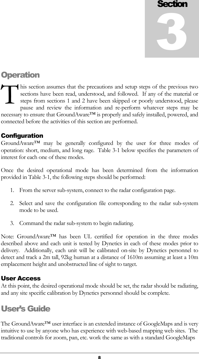   8 Operation his section assumes that the precautions and setup steps of the previous two sections have been read, understood, and followed.  If any of the material or steps from sections 1 and 2 have been skipped or poorly understood, please pause  and  review  the  information  and  re-perform  whatever  steps  may  be necessary to ensure that GroundAware™ is properly and safely installed, powered, and connected before the activities of this section are performed. Configuration GroundAware™  may  be  generally  configured  by  the  user  for  three  modes  of operation: short, medium, and long rage.  Table 3-1 below specifies the parameters of interest for each one of these modes. Once  the  desired  operational  mode  has  been  determined  from  the  information provided in Table 3-1, the following steps should be performed: 1. From the server sub-system, connect to the radar configuration page. 2. Select  and save the configuration file corresponding to  the radar sub-system mode to be used. 3. Command the radar sub-system to begin radiating. Note:  GroundAware™  has  been  UL  certified  for  operation  in  the  three  modes described above and each unit is tested by Dynetics in each of these modes prior to delivery.   Additionally,  each unit  will  be  calibrated  on-site by  Dynetics  personnel to detect and track a 2m tall, 92kg human at a distance of 1610m assuming at least a 10m emplacement height and unobstructed line of sight to target. User Access At this point, the desired operational mode should be set, the radar should be radiating, and any site specific calibration by Dynetics personnel should be complete.   User’s Guide The GroundAware™ user interface is an extended instance of GoogleMaps and is very intuitive to use by anyone who has experience with web-based mapping web sites.  The traditional controls for zoom, pan, etc. work the same as with a standard GoogleMaps Section 3 T 
