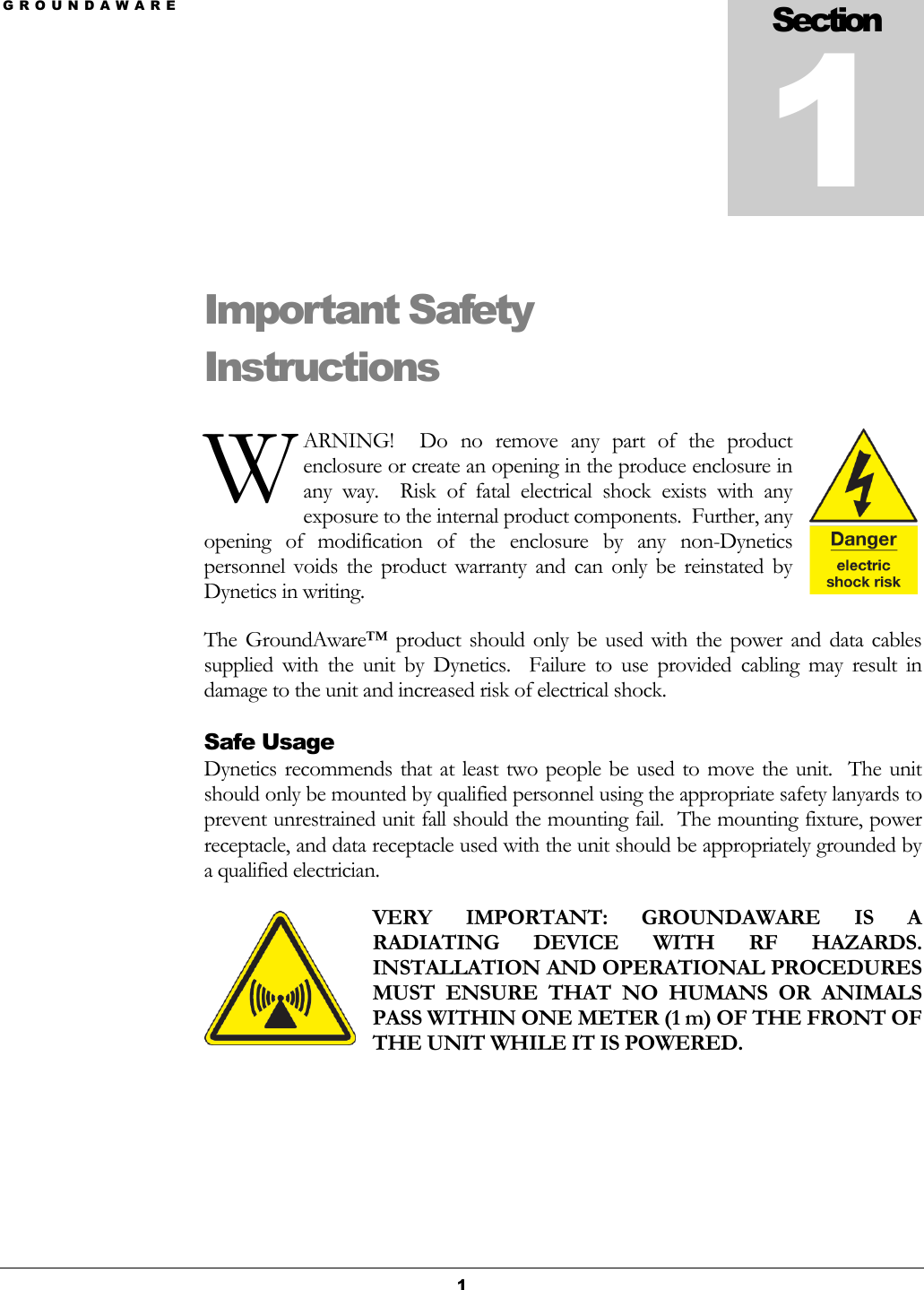 G R O U N D A W A R E  1 Important Safety Instructions ARNING!    Do  no  remove  any  part  of  the  product enclosure or create an opening in the produce enclosure in any  way.    Risk  of  fatal  electrical  shock  exists  with  any exposure to the internal product components.  Further, any opening  of  modification  of  the  enclosure  by  any  non-Dynetics personnel  voids  the  product  warranty  and  can  only  be  reinstated  by Dynetics in writing. The GroundAware™  product  should  only  be  used  with the  power  and  data  cables supplied  with  the  unit  by  Dynetics.    Failure  to  use  provided  cabling  may  result  in damage to the unit and increased risk of electrical shock. Safe Usage Dynetics recommends  that at least two people be used to move  the unit.   The unit should only be mounted by qualified personnel using the appropriate safety lanyards to prevent unrestrained unit fall should the mounting fail.  The mounting fixture, power receptacle, and data receptacle used with the unit should be appropriately grounded by a qualified electrician. VERY  IMPORTANT:  GROUNDAWARE  IS  A RADIATING  DEVICE  WITH  RF  HAZARDS.  INSTALLATION AND OPERATIONAL PROCEDURES MUST  ENSURE  THAT  NO  HUMANS  OR  ANIMALS PASS WITHIN ONE METER (1 m) OF THE FRONT OF THE UNIT WHILE IT IS POWERED.   Section 1 W 