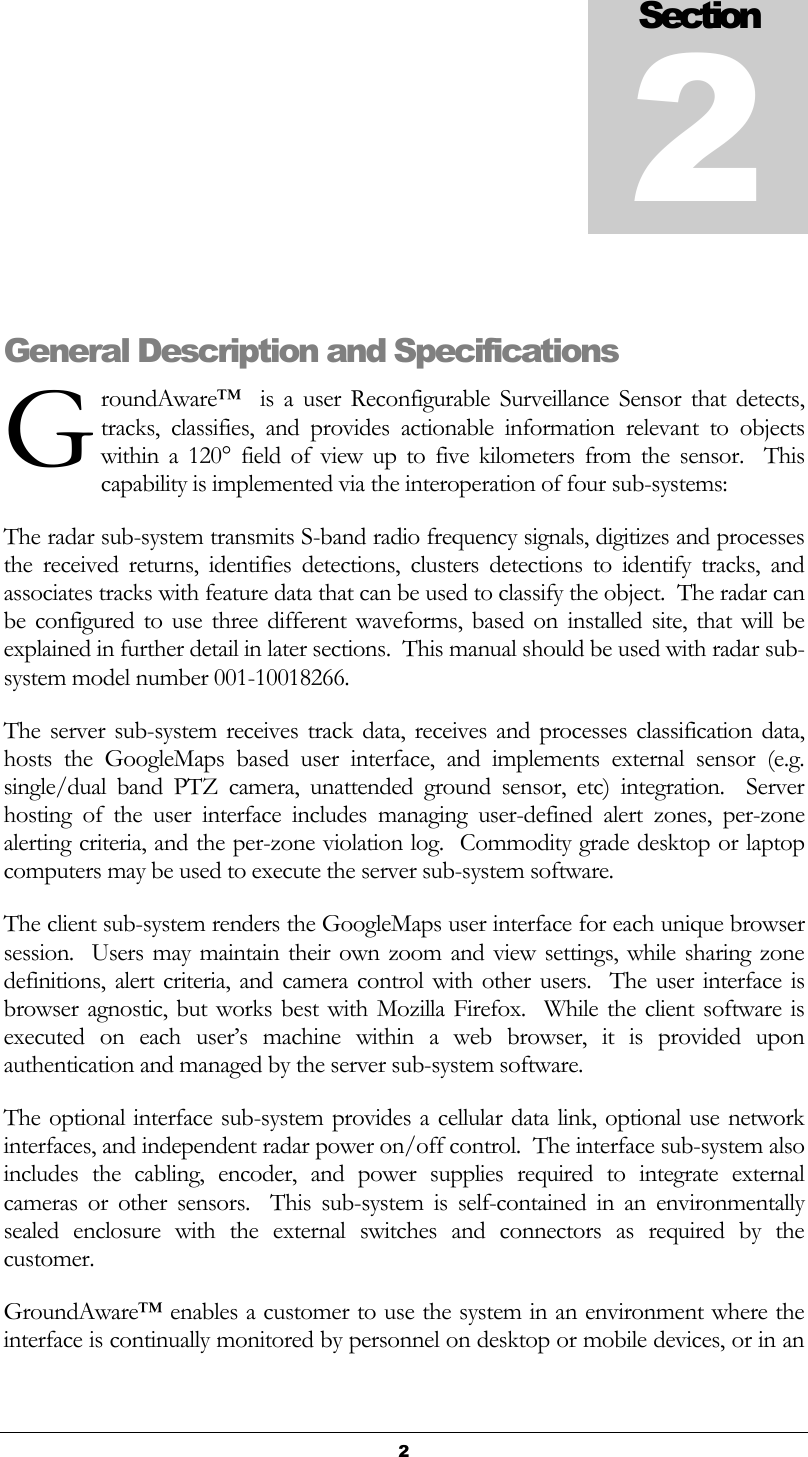   2  General Description and Specifications roundAware™    is  a  user  Reconfigurable  Surveillance  Sensor  that  detects, tracks,  classifies,  and  provides  actionable  information  relevant  to  objects within  a  120°  field  of  view  up  to  five  kilometers  from  the  sensor.  This capability is implemented via the interoperation of four sub-systems: The radar sub-system transmits S-band radio frequency signals, digitizes and processes the  received  returns,  identifies  detections,  clusters  detections  to  identify  tracks,  and associates tracks with feature data that can be used to classify the object.  The radar can be  configured to  use three different  waveforms, based  on  installed  site,  that will  be explained in further detail in later sections.  This manual should be used with radar sub-system model number 001-10018266. The server sub-system receives  track data, receives and processes  classification data, hosts  the  GoogleMaps  based  user  interface,  and  implements  external  sensor  (e.g. single/dual  band  PTZ  camera,  unattended  ground  sensor,  etc)  integration.    Server hosting  of  the  user  interface  includes  managing  user-defined  alert  zones,  per-zone alerting criteria, and the per-zone violation log.  Commodity grade desktop or laptop computers may be used to execute the server sub-system software.   The client sub-system renders the GoogleMaps user interface for each unique browser session.  Users may maintain their  own zoom and view settings, while sharing zone definitions, alert criteria, and camera control  with  other users.  The user interface is browser agnostic, but works best with Mozilla Firefox.  While  the client  software  is executed  on  each  user’s  machine  within  a  web  browser,  it  is  provided  upon authentication and managed by the server sub-system software. The optional interface sub-system provides a cellular data link, optional use network interfaces, and independent radar power on/off control.  The interface sub-system also includes  the  cabling,  encoder,  and  power  supplies  required  to  integrate  external cameras  or  other  sensors.    This  sub-system  is  self-contained  in  an  environmentally sealed  enclosure  with  the  external  switches  and  connectors  as  required  by  the customer.   GroundAware™ enables a customer to use the system in an environment where the interface is continually monitored by personnel on desktop or mobile devices, or in an Section 2 G 
