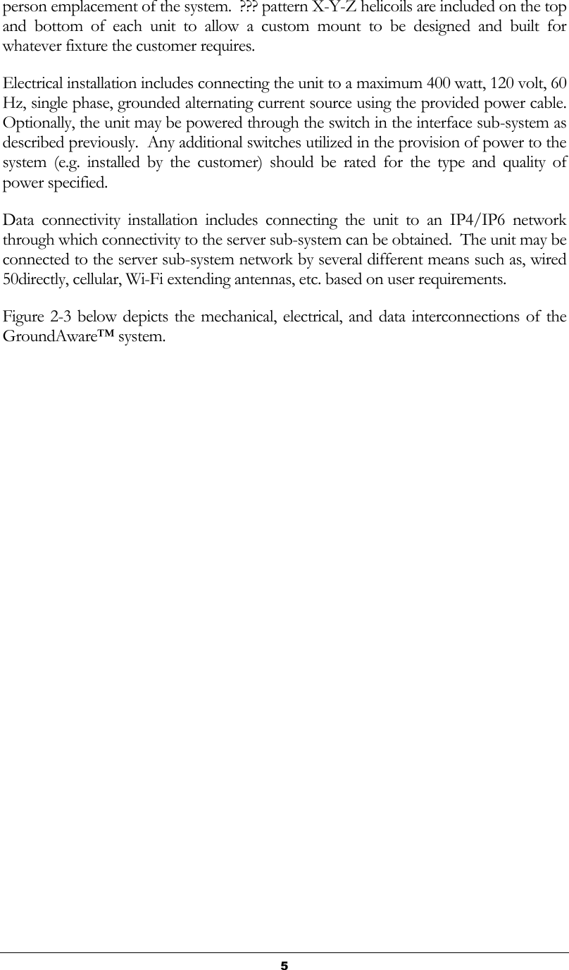   5 person emplacement of the system.  ??? pattern X-Y-Z helicoils are included on the top and  bottom  of  each  unit  to  allow  a  custom  mount  to  be  designed  and  built  for whatever fixture the customer requires. Electrical installation includes connecting the unit to a maximum 400 watt, 120 volt, 60 Hz, single phase, grounded alternating current source using the provided power cable.  Optionally, the unit may be powered through the switch in the interface sub-system as described previously.  Any additional switches utilized in the provision of power to the system  (e.g.  installed  by  the  customer)  should  be  rated  for  the  type  and  quality  of power specified. Data  connectivity  installation  includes  connecting  the  unit  to  an  IP4/IP6  network through which connectivity to the server sub-system can be obtained.  The unit may be connected to the server sub-system network by several different means such as, wired 50directly, cellular, Wi-Fi extending antennas, etc. based on user requirements. Figure 2-3 below depicts the mechanical,  electrical, and data interconnections of the GroundAware™ system. 
