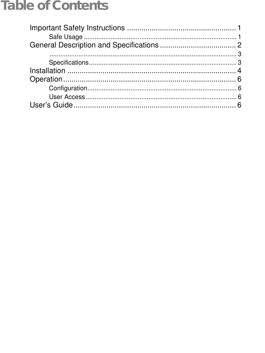   Table of ContentsImportant Safety Instructions ..................................................... 1 Safe Usage ..................................................................................... 1 General Description and Specifications ..................................... 2  ........................................................................................................ 3 Specifications .................................................................................. 3 Installation .................................................................................. 4 Operation .................................................................................... 6 Configuration ................................................................................... 6 User Access .................................................................................... 6 User’s Guide ............................................................................... 6 