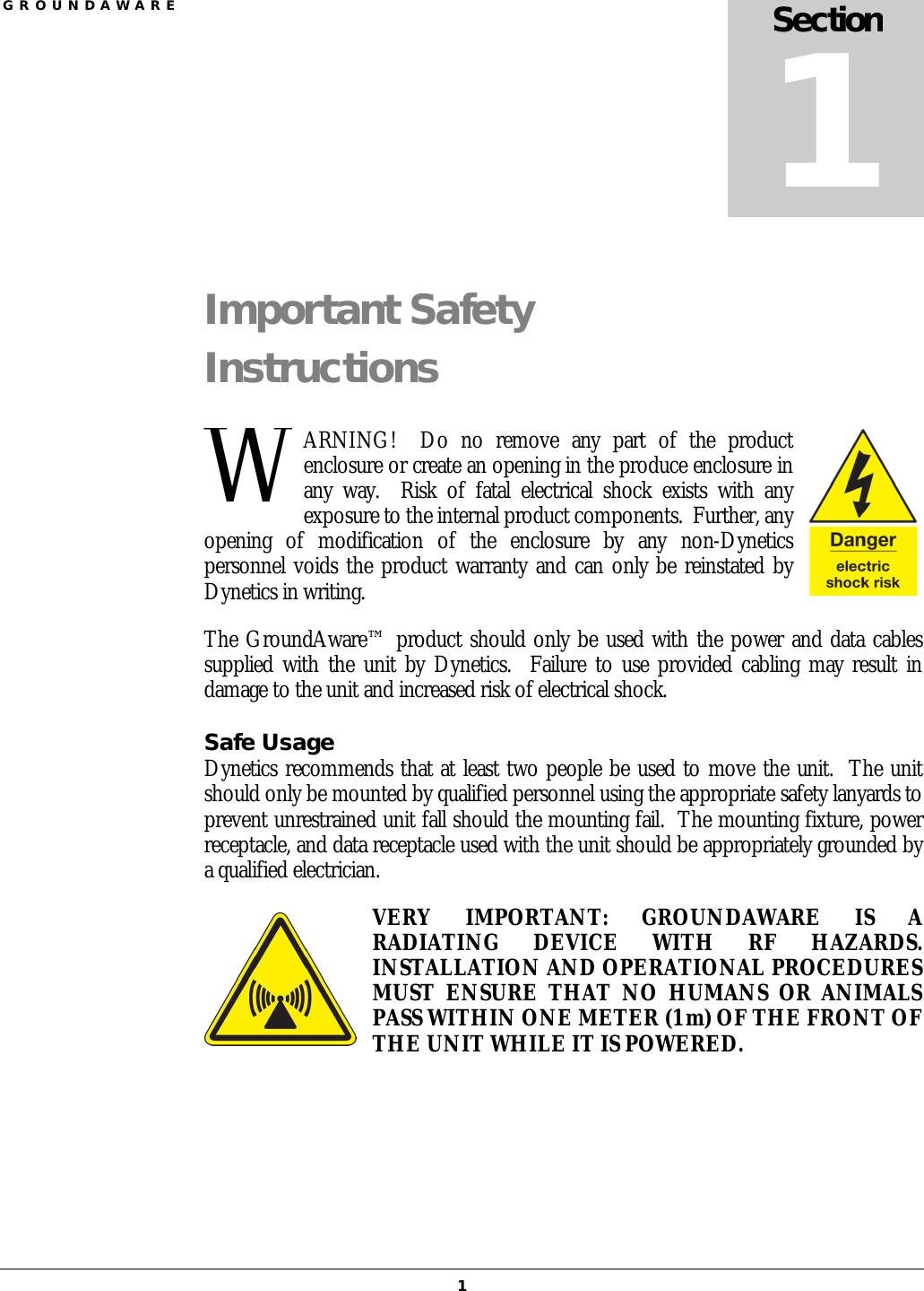 G R O U N D A W A R E  1 Important Safety Instructions ARNING!    Do  no  remove  any  part  of  the  product enclosure or create an opening in the produce enclosure in any  way.    Risk  of  fatal  electrical  shock  exists  with  any exposure to the internal product components.  Further, any opening  of  modification  of  the  enclosure  by  any  non-Dynetics personnel voids the product warranty and can only be reinstated by Dynetics in writing. The GroundAware™ product should only be used with the power and data cables supplied with the unit by Dynetics.   Failure  to  use provided cabling may result in damage to the unit and increased risk of electrical shock. Safe Usage Dynetics recommends that at least two people be used to move the unit.  The unit should only be mounted by qualified personnel using the appropriate safety lanyards to prevent unrestrained unit fall should the mounting fail.  The mounting fixture, power receptacle, and data receptacle used with the unit should be appropriately grounded by a qualified electrician. VERY  IMPORTANT:  GROUNDAWARE  IS  A RADIATING  DEVICE  WITH  RF  HAZARDS.  INSTALLATION AND OPERATIONAL PROCEDURES MUST  ENSURE  THAT  NO  HUMANS  OR  ANIMALS PASS WITHIN ONE METER (1 m) OF THE FRONT OF THE UNIT WHILE IT IS POWERED.   Section 1 W 