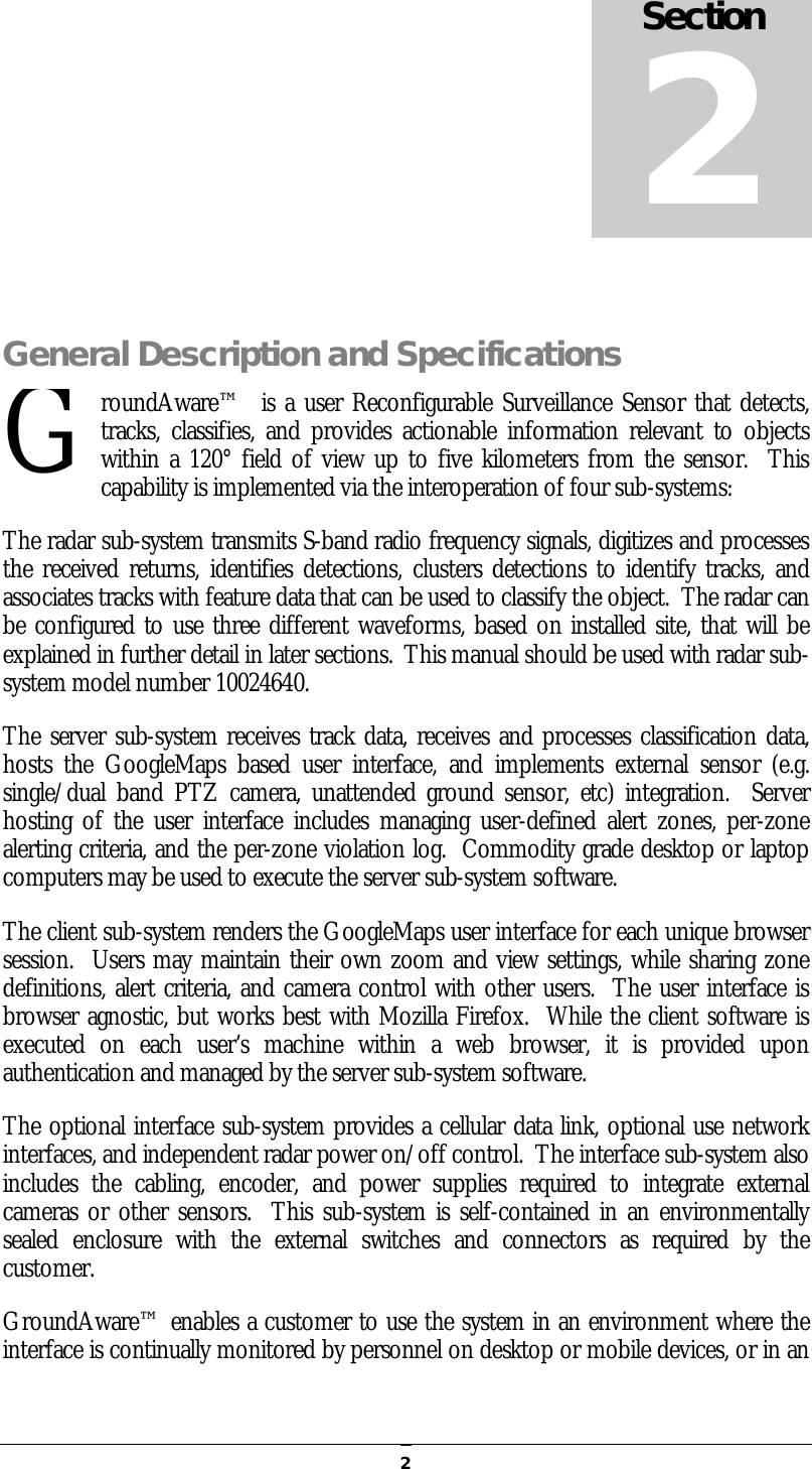   2 General Description and Specifications roundAware™  is a user Reconfigurable Surveillance Sensor that detects, tracks, classifies,  and  provides  actionable  information relevant  to  objects within a 120° field of view up to five kilometers from the sensor.  This capability is implemented via the interoperation of four sub-systems: The radar sub-system transmits S-band radio frequency signals, digitizes and processes the received returns, identifies detections, clusters detections to  identify tracks, and associates tracks with feature data that can be used to classify the object.  The radar can be configured to use three different waveforms, based on installed site, that will be explained in further detail in later sections.  This manual should be used with radar sub-system model number 10024640. The server sub-system receives track data, receives and processes classification data, hosts  the  GoogleMaps  based  user  interface,  and  implements  external  sensor  (e.g. single/dual  band  PTZ camera,  unattended  ground  sensor, etc) integration.    Server hosting  of  the user interface includes managing user-defined  alert zones, per-zone alerting criteria, and the per-zone violation log.  Commodity grade desktop or laptop computers may be used to execute the server sub-system software.   The client sub-system renders the GoogleMaps user interface for each unique browser session.  Users may maintain their own zoom and view settings, while sharing zone definitions, alert criteria, and camera control with other users.  The user interface is browser agnostic, but works best with Mozilla Firefox.  While the client software is executed  on  each  user’s  machine  within  a  web  browser,  it  is  provided  upon authentication and managed by the server sub-system software. The optional interface sub-system provides a cellular data link, optional use network interfaces, and independent radar power on/off control.  The interface sub-system also includes  the  cabling,  encoder,  and  power  supplies  required  to  integrate  external cameras or other sensors.  This sub-system is self-contained in an environmentally sealed  enclosure  with  the  external  switches  and  connectors  as  required  by  the customer.   GroundAware™ enables a customer to use the system in an environment where the interface is continually monitored by personnel on desktop or mobile devices, or in an Section 2 G 