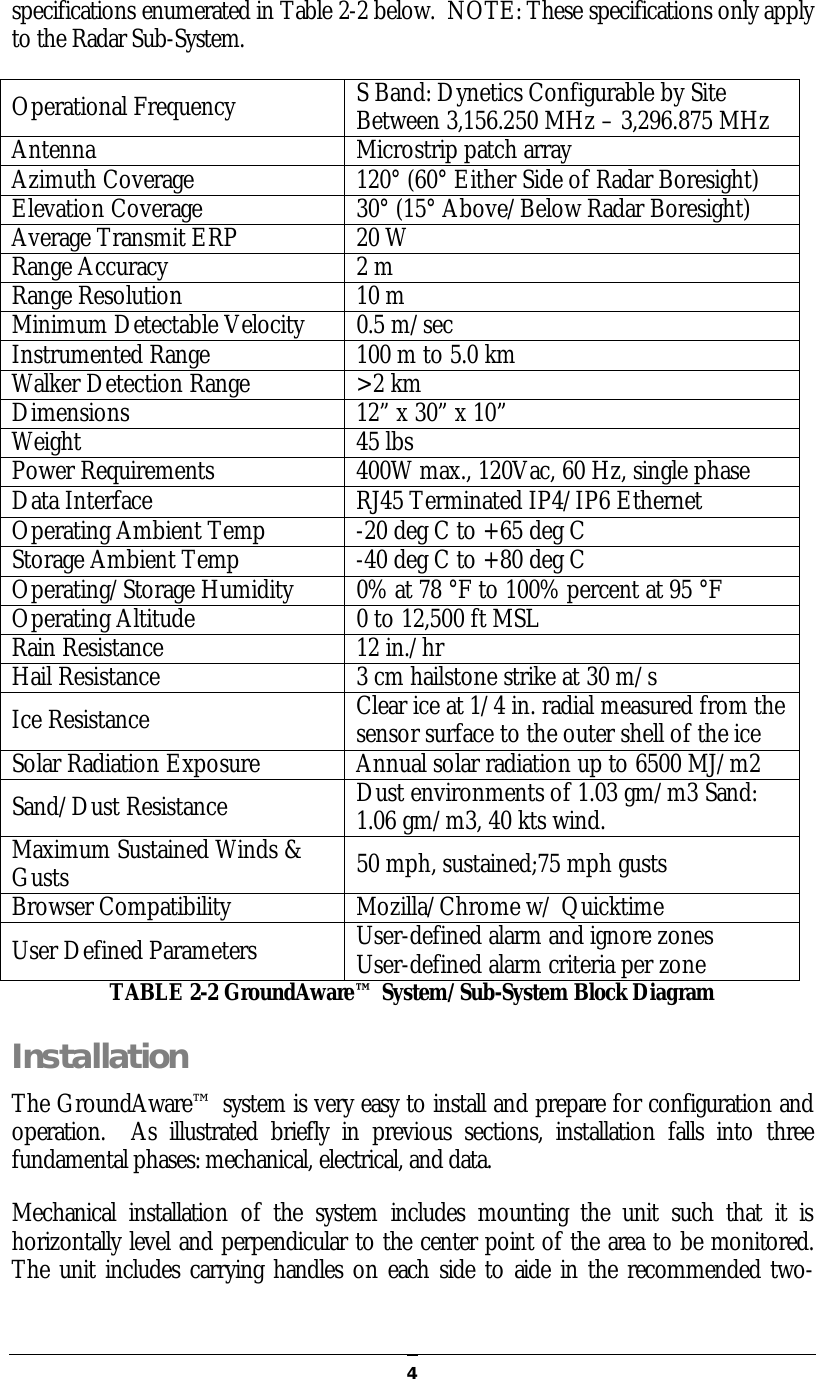   4specifications enumerated in Table 2-2 below.  NOTE: These specifications only apply to the Radar Sub-System. Operational Frequency  S Band: Dynetics Configurable by Site Between 3,156.250 MHz – 3,296.875 MHz Antenna  Microstrip patch array Azimuth Coverage  120° (60° Either Side of Radar Boresight) Elevation Coverage  30° (15° Above/Below Radar Boresight) Average Transmit ERP  20 W Range Accuracy  2 m Range Resolution  10 m Minimum Detectable Velocity  0.5 m/sec Instrumented Range  100 m to 5.0 km Walker Detection Range  &gt;2 km Dimensions  12” x 30” x 10” Weight  45 lbs Power Requirements  400W max., 120Vac, 60 Hz, single phase Data Interface  RJ45 Terminated IP4/IP6 Ethernet Operating Ambient Temp  -20 deg C to +65 deg C Storage Ambient Temp  -40 deg C to +80 deg C Operating/Storage Humidity  0% at 78 °F to 100% percent at 95 °F Operating Altitude   0 to 12,500 ft MSL Rain Resistance  12 in./hr Hail Resistance  3 cm hailstone strike at 30 m/s Ice Resistance  Clear ice at 1/4 in. radial measured from the sensor surface to the outer shell of the ice Solar Radiation Exposure  Annual solar radiation up to 6500 MJ/m2 Sand/Dust Resistance  Dust environments of 1.03 gm/m3 Sand: 1.06 gm/m3, 40 kts wind.   Maximum Sustained Winds &amp; Gusts  50 mph, sustained;75 mph gusts Browser Compatibility  Mozilla/Chrome w/ Quicktime User Defined Parameters  User-defined alarm and ignore zones User-defined alarm criteria per zone TABLE 2-2 GroundAware™ System/Sub-System Block Diagram Installation The GroundAware™ system is very easy to install and prepare for configuration and operation.    As  illustrated  briefly  in  previous  sections,  installation  falls  into  three fundamental phases: mechanical, electrical, and data. Mechanical  installation  of  the  system  includes  mounting  the  unit  such  that  it  is horizontally level and perpendicular to the center point of the area to be monitored.  The unit includes carrying handles on each side to aide in the recommended two-