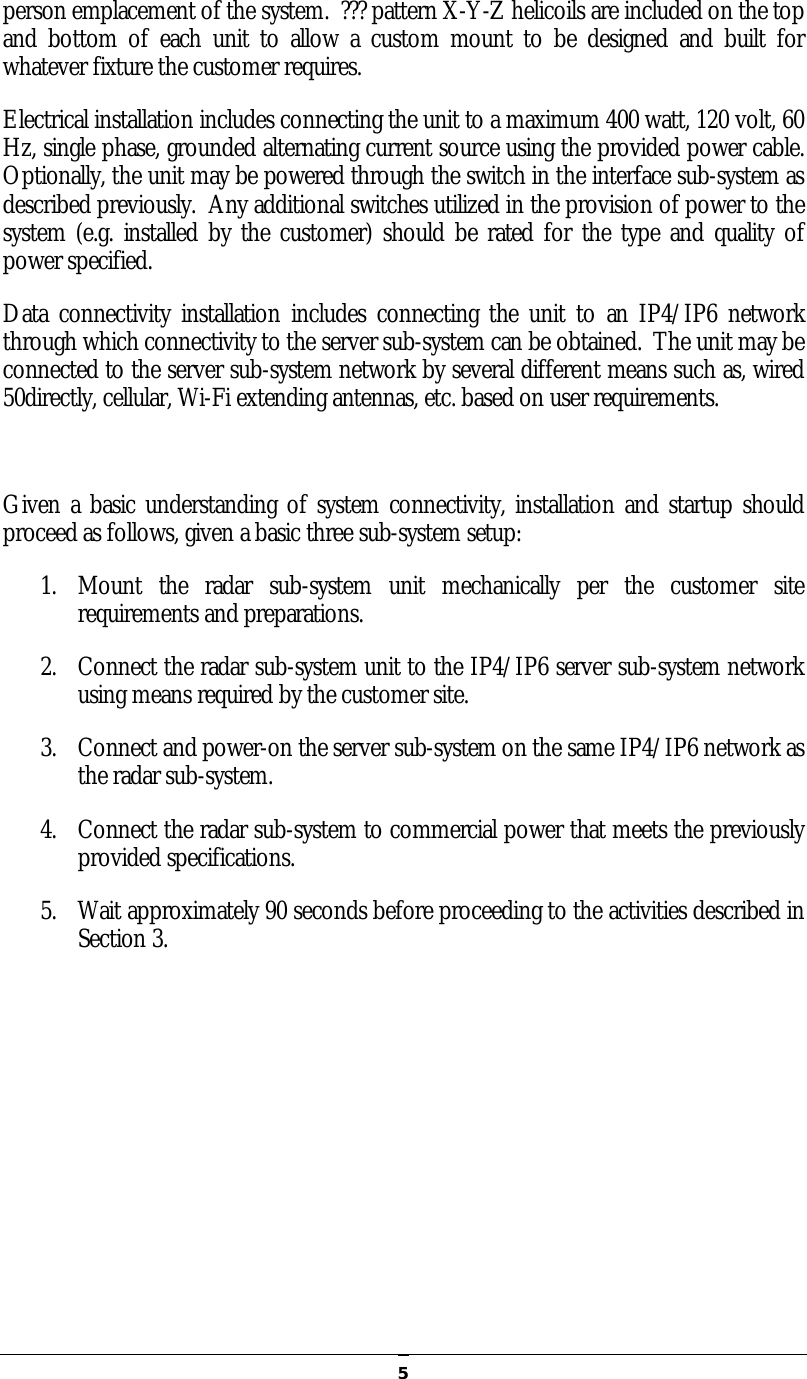   5person emplacement of the system.  ??? pattern X-Y-Z helicoils are included on the top and  bottom  of  each  unit  to  allow  a  custom  mount  to  be  designed  and  built  for whatever fixture the customer requires. Electrical installation includes connecting the unit to a maximum 400 watt, 120 volt, 60 Hz, single phase, grounded alternating current source using the provided power cable.  Optionally, the unit may be powered through the switch in the interface sub-system as described previously.  Any additional switches utilized in the provision of power to the system (e.g. installed by  the customer) should  be rated for the type and quality of power specified. Data  connectivity  installation includes  connecting the  unit  to  an  IP4/IP6 network through which connectivity to the server sub-system can be obtained.  The unit may be connected to the server sub-system network by several different means such as, wired 50directly, cellular, Wi-Fi extending antennas, etc. based on user requirements.  Given a basic understanding of system connectivity, installation and startup should proceed as follows, given a basic three sub-system setup: 1. Mount  the  radar  sub-system  unit  mechanically  per  the  customer  site requirements and preparations. 2. Connect the radar sub-system unit to the IP4/IP6 server sub-system network using means required by the customer site. 3. Connect and power-on the server sub-system on the same IP4/IP6 network as the radar sub-system. 4. Connect the radar sub-system to commercial power that meets the previously provided specifications. 5. Wait approximately 90 seconds before proceeding to the activities described in Section 3.   