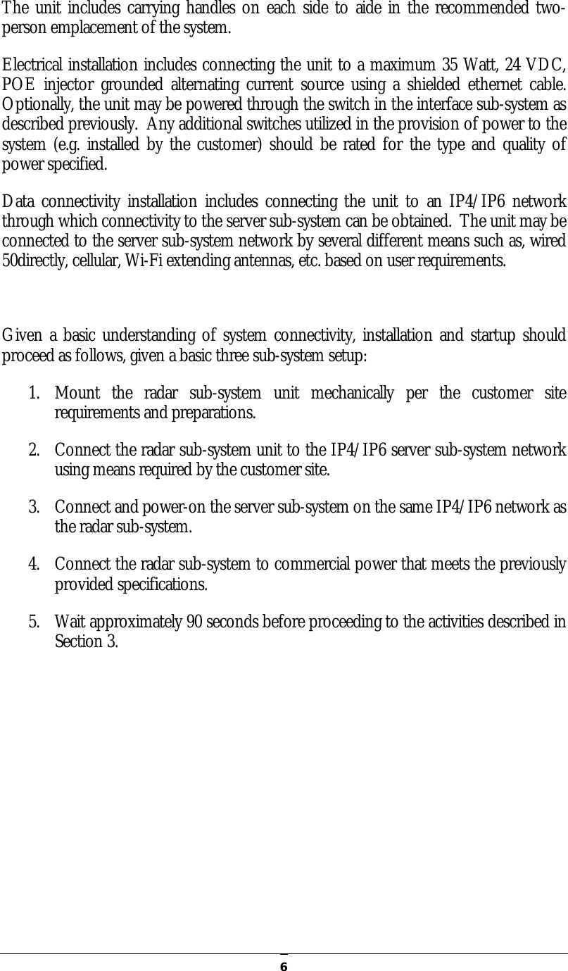   6The unit includes carrying handles on each side to aide in the recommended two-person emplacement of the system.   Electrical installation includes connecting the unit to a maximum 35 Watt, 24 VDC, POE injector grounded alternating  current source  using  a  shielded ethernet cable.  Optionally, the unit may be powered through the switch in the interface sub-system as described previously.  Any additional switches utilized in the provision of power to the system (e.g. installed by  the customer) should  be rated for the type and  quality  of power specified. Data  connectivity installation  includes  connecting the  unit  to an IP4/IP6 network through which connectivity to the server sub-system can be obtained.  The unit may be connected to the server sub-system network by several different means such as, wired 50directly, cellular, Wi-Fi extending antennas, etc. based on user requirements.  Given a basic understanding of system connectivity, installation and startup should proceed as follows, given a basic three sub-system setup: 1. Mount  the  radar  sub-system  unit  mechanically  per  the  customer  site requirements and preparations. 2. Connect the radar sub-system unit to the IP4/IP6 server sub-system network using means required by the customer site. 3. Connect and power-on the server sub-system on the same IP4/IP6 network as the radar sub-system. 4. Connect the radar sub-system to commercial power that meets the previously provided specifications. 5. Wait approximately 90 seconds before proceeding to the activities described in Section 3.   