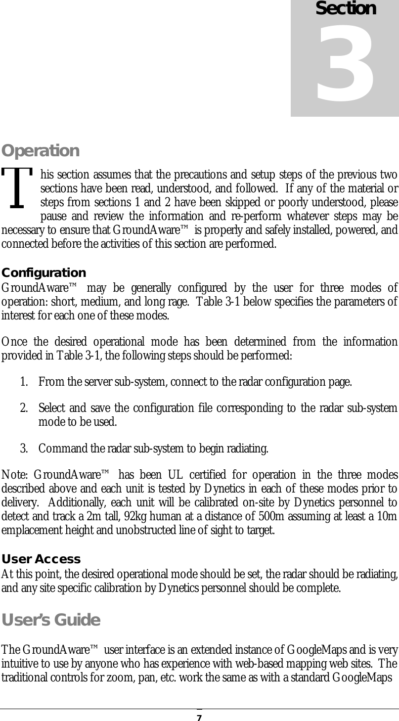   7Operation his section assumes that the precautions and setup steps of the previous two sections have been read, understood, and followed.  If any of the material or steps from sections 1 and 2 have been skipped or poorly understood, please pause  and  review  the  information and  re-perform whatever steps  may be necessary to ensure that GroundAware™ is properly and safely installed, powered, and connected before the activities of this section are performed. Configuration GroundAware™  may  be  generally  configured  by  the  user  for  three  modes  of operation: short, medium, and long rage.  Table 3-1 below specifies the parameters of interest for each one of these modes. Once  the  desired  operational  mode  has  been  determined  from  the  information provided in Table 3-1, the following steps should be performed: 1. From the server sub-system, connect to the radar configuration page. 2. Select and save the configuration file corresponding to the radar sub-system mode to be used. 3. Command the radar sub-system to begin radiating. Note:  GroundAware™  has  been  UL  certified  for  operation  in  the  three  modes described above and each unit is tested by Dynetics in each of these modes prior to delivery.  Additionally, each unit will be calibrated on-site by Dynetics personnel to detect and track a 2m tall, 92kg human at a distance of 500m assuming at least a 10m emplacement height and unobstructed line of sight to target. User Access At this point, the desired operational mode should be set, the radar should be radiating, and any site specific calibration by Dynetics personnel should be complete.   User’s Guide The GroundAware™ user interface is an extended instance of GoogleMaps and is very intuitive to use by anyone who has experience with web-based mapping web sites.  The traditional controls for zoom, pan, etc. work the same as with a standard GoogleMaps Section 3 T 