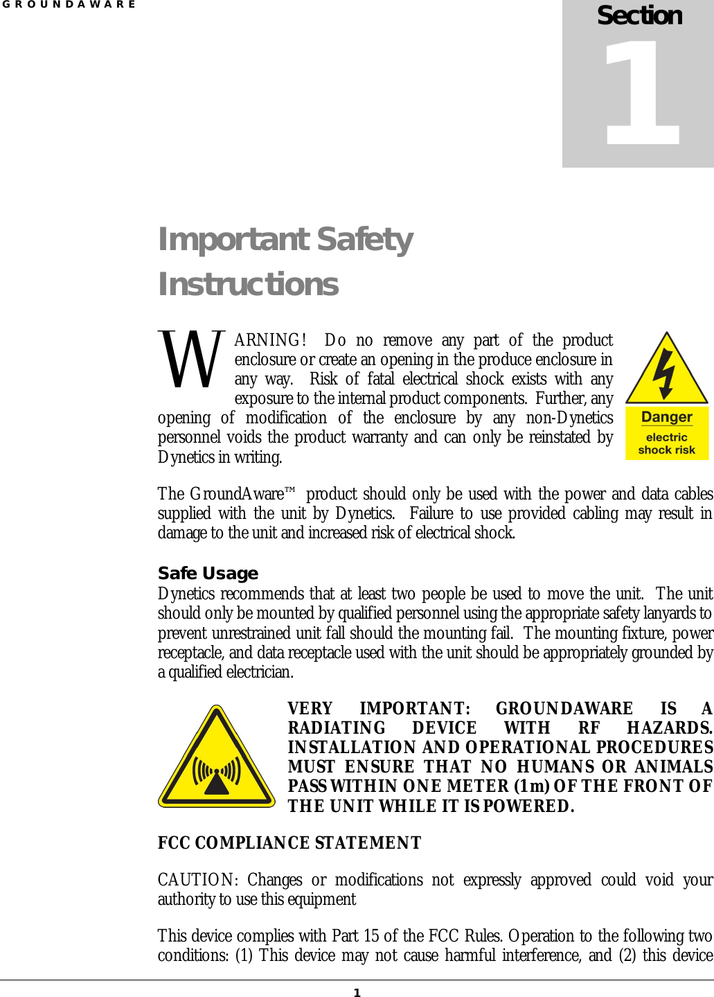 G R O U N D A W A R E  1 Important Safety Instructions ARNING!    Do  no  remove  any  part  of  the  product enclosure or create an opening in the produce enclosure in any  way.    Risk  of  fatal  electrical  shock  exists  with  any exposure to the internal product components.  Further, any opening  of  modification  of  the  enclosure  by  any  non-Dynetics personnel voids the product warranty and can only be reinstated by Dynetics in writing. The GroundAware™ product should only be used with the power and data cables supplied with the unit by Dynetics.   Failure  to  use provided cabling may result in damage to the unit and increased risk of electrical shock. Safe Usage Dynetics recommends that at least two people be used to move the unit.  The unit should only be mounted by qualified personnel using the appropriate safety lanyards to prevent unrestrained unit fall should the mounting fail.  The mounting fixture, power receptacle, and data receptacle used with the unit should be appropriately grounded by a qualified electrician. VERY  IMPORTANT:  GROUNDAWARE  IS  A RADIATING  DEVICE  WITH  RF  HAZARDS.  INSTALLATION AND OPERATIONAL PROCEDURES MUST  ENSURE  THAT  NO  HUMANS  OR  ANIMALS PASS WITHIN ONE METER (1 m) OF THE FRONT OF THE UNIT WHILE IT IS POWERED.  FCC COMPLIANCE STATEMENT CAUTION:  Changes  or  modifications  not  expressly  approved  could  void  your authority to use this equipment  This device complies with Part 15 of the FCC Rules. Operation to the following two conditions: (1) This device may not cause harmful interference, and (2) this device Section 1 W 