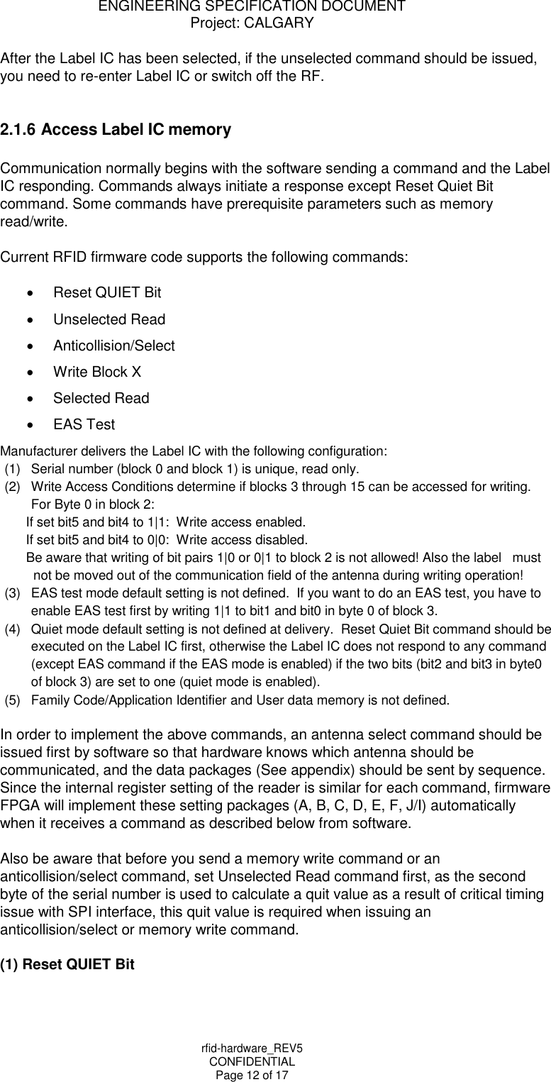ENGINEERING SPECIFICATION DOCUMENT Project: CALGARY rfid-hardware_REV5 CONFIDENTIAL Page 12 of 17    After the Label IC has been selected, if the unselected command should be issued, you need to re-enter Label IC or switch off the RF.   2.1.6 Access Label IC memory  Communication normally begins with the software sending a command and the Label IC responding. Commands always initiate a response except Reset Quiet Bit command. Some commands have prerequisite parameters such as memory read/write.  Current RFID firmware code supports the following commands:    Reset QUIET Bit   Unselected Read   Anticollision/Select   Write Block X   Selected Read  EAS Test Manufacturer delivers the Label IC with the following configuration: (1)  Serial number (block 0 and block 1) is unique, read only. (2)  Write Access Conditions determine if blocks 3 through 15 can be accessed for writing. For Byte 0 in block 2: If set bit5 and bit4 to 1|1:  Write access enabled. If set bit5 and bit4 to 0|0:  Write access disabled. Be aware that writing of bit pairs 1|0 or 0|1 to block 2 is not allowed! Also the label   must not be moved out of the communication field of the antenna during writing operation! (3)  EAS test mode default setting is not defined.  If you want to do an EAS test, you have to enable EAS test first by writing 1|1 to bit1 and bit0 in byte 0 of block 3. (4)  Quiet mode default setting is not defined at delivery.  Reset Quiet Bit command should be executed on the Label IC first, otherwise the Label IC does not respond to any command (except EAS command if the EAS mode is enabled) if the two bits (bit2 and bit3 in byte0 of block 3) are set to one (quiet mode is enabled). (5)  Family Code/Application Identifier and User data memory is not defined.  In order to implement the above commands, an antenna select command should be issued first by software so that hardware knows which antenna should be communicated, and the data packages (See appendix) should be sent by sequence. Since the internal register setting of the reader is similar for each command, firmware FPGA will implement these setting packages (A, B, C, D, E, F, J/I) automatically  when it receives a command as described below from software.  Also be aware that before you send a memory write command or an anticollision/select command, set Unselected Read command first, as the second byte of the serial number is used to calculate a quit value as a result of critical timing issue with SPI interface, this quit value is required when issuing an anticollision/select or memory write command.  (1) Reset QUIET Bit 
