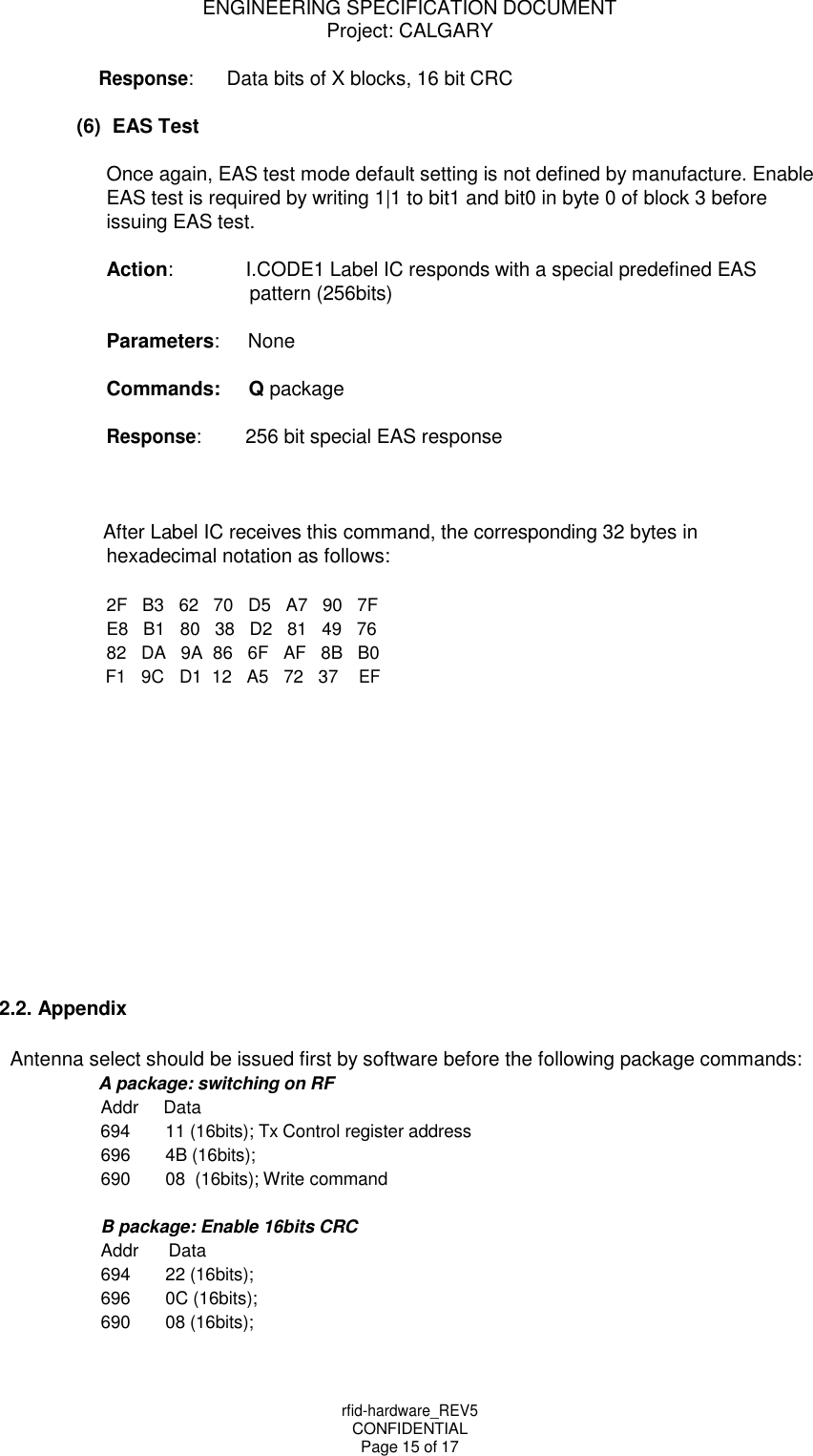 rfid-hardware_REV5 CONFIDENTIAL Page 15 of 17 ENGINEERING SPECIFICATION DOCUMENT Project: CALGARY    Response: Data bits of X blocks, 16 bit CRC  (6)  EAS Test  Once again, EAS test mode default setting is not defined by manufacture. Enable EAS test is required by writing 1|1 to bit1 and bit0 in byte 0 of block 3 before issuing EAS test.  Action: I.CODE1 Label IC responds with a special predefined EAS pattern (256bits)  Parameters: None  Commands: Q package  Response: 256 bit special EAS response    After Label IC receives this command, the corresponding 32 bytes in hexadecimal notation as follows:  2F   B3   62   70   D5   A7   90   7F E8   B1   80   38   D2   81   49   76 82   DA   9A  86   6F   AF   8B   B0 F1   9C   D1  12   A5   72   37 EF                2.2. Appendix  Antenna select should be issued first by software before the following package commands: A package: switching on RF Addr Data 694 11 (16bits); Tx Control register address 696 4B (16bits); 690 08  (16bits); Write command  B package: Enable 16bits CRC Addr Data 694 22 (16bits); 696 0C (16bits); 690 08 (16bits); 