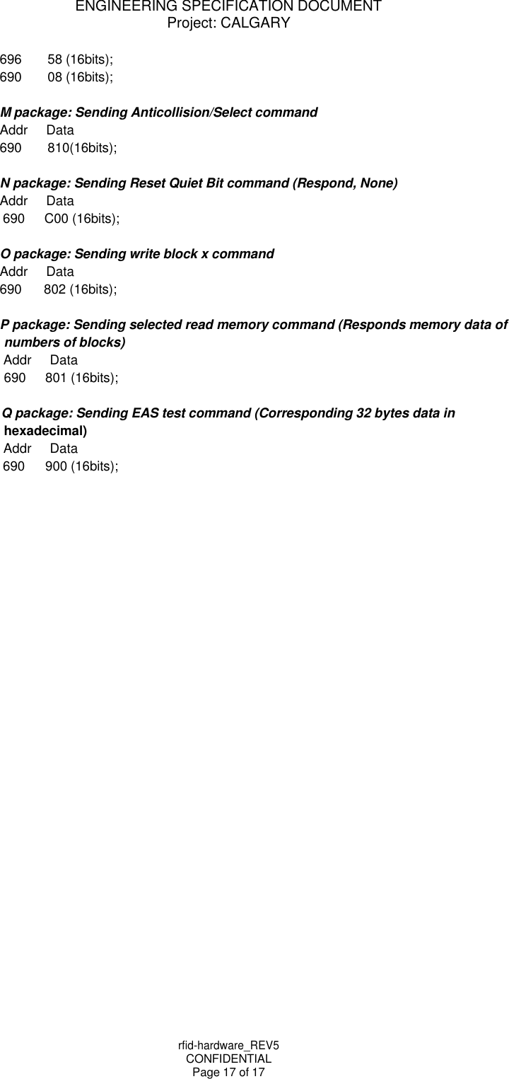 rfid-hardware_REV5 CONFIDENTIAL Page 17 of 17 ENGINEERING SPECIFICATION DOCUMENT Project: CALGARY    696 58 (16bits); 690 08 (16bits);  M package: Sending Anticollision/Select command Addr Data 690 810(16bits);  N package: Sending Reset Quiet Bit command (Respond, None) Addr Data 690 C00 (16bits);  O package: Sending write block x command Addr Data 690 802 (16bits);  P package: Sending selected read memory command (Responds memory data of numbers of blocks) Addr Data 690 801 (16bits);  Q package: Sending EAS test command (Corresponding 32 bytes data in hexadecimal) Addr Data 690 900 (16bits); 