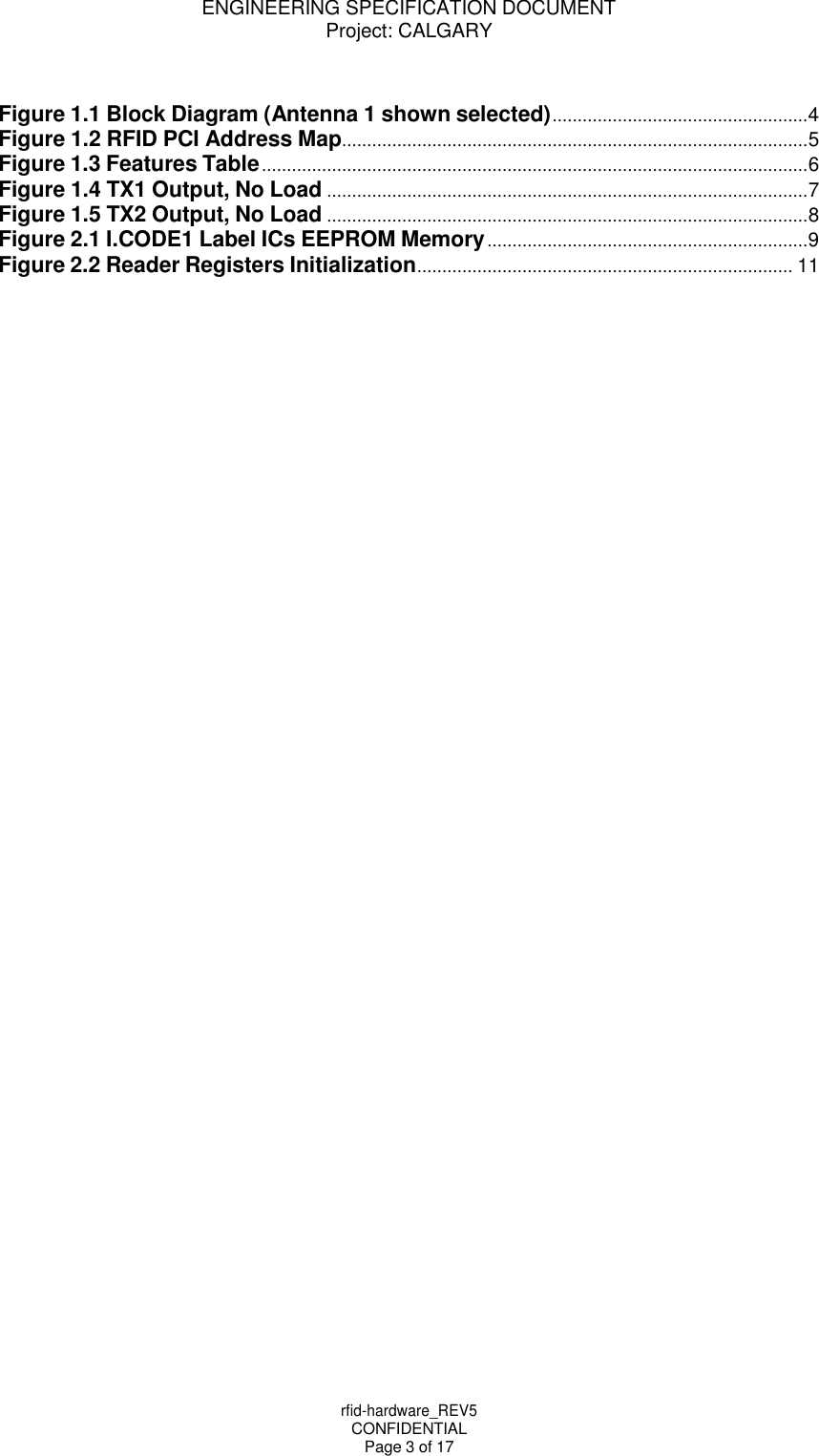 ENGINEERING SPECIFICATION DOCUMENT Project: CALGARY rfid-hardware_REV5 CONFIDENTIAL Page 3 of 17     Figure 1.1 Block Diagram (Antenna 1 shown selected) ................................................... 4 Figure 1.2 RFID PCI Address Map ............................................................................................. 5 Figure 1.3 Features Table ............................................................................................................. 6 Figure 1.4 TX1 Output, No Load ................................................................................................ 7 Figure 1.5 TX2 Output, No Load ................................................................................................ 8 Figure 2.1 I.CODE1 Label ICs EEPROM Memory ................................................................ 9 Figure 2.2 Reader Registers Initialization ........................................................................... 11 