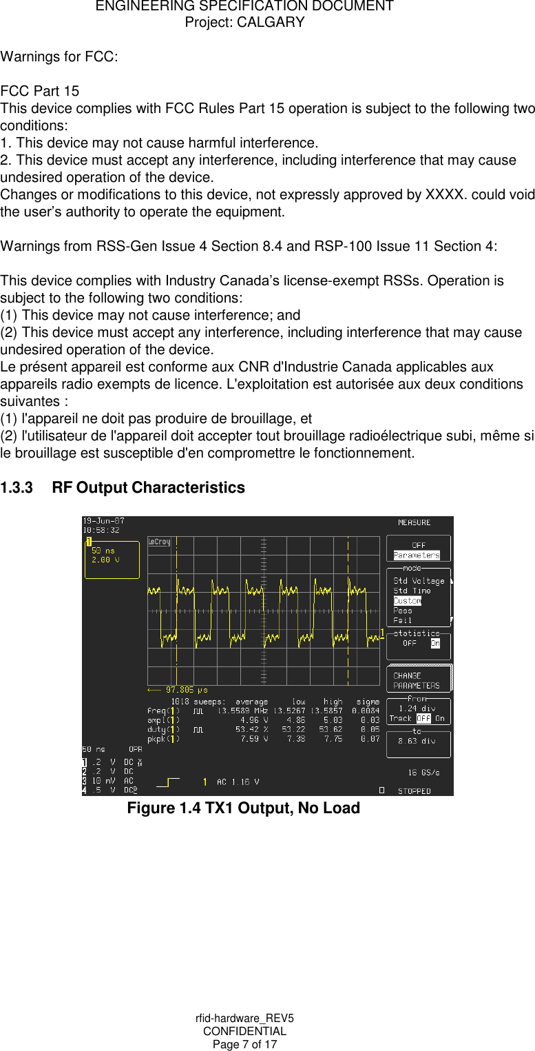 ENGINEERING SPECIFICATION DOCUMENT Project: CALGARY rfid-hardware_REV5 CONFIDENTIAL Page 7 of 17    Warnings for FCC:  FCC Part 15 This device complies with FCC Rules Part 15 operation is subject to the following two conditions: 1. This device may not cause harmful interference. 2. This device must accept any interference, including interference that may cause undesired operation of the device. Changes or modifications to this device, not expressly approved by XXXX. could void the user&rsquo;s authority to operate the equipment.  Warnings from RSS-Gen Issue 4 Section 8.4 and RSP-100 Issue 11 Section 4:  This device complies with Industry Canada&rsquo;s license-exempt RSSs. Operation is subject to the following two conditions: (1) This device may not cause interference; and (2) This device must accept any interference, including interference that may cause undesired operation of the device. Le pr&eacute;sent appareil est conforme aux CNR d'Industrie Canada applicables aux appareils radio exempts de licence. L'exploitation est autoris&eacute;e aux deux conditions suivantes : (1) l'appareil ne doit pas produire de brouillage, et (2) l'utilisateur de l'appareil doit accepter tout brouillage radio&eacute;lectrique subi, m&ecirc;me si le brouillage est susceptible d'en compromettre le fonctionnement.  1.3.3 RF Output Characteristics   Figure 1.4 TX1 Output, No Load 