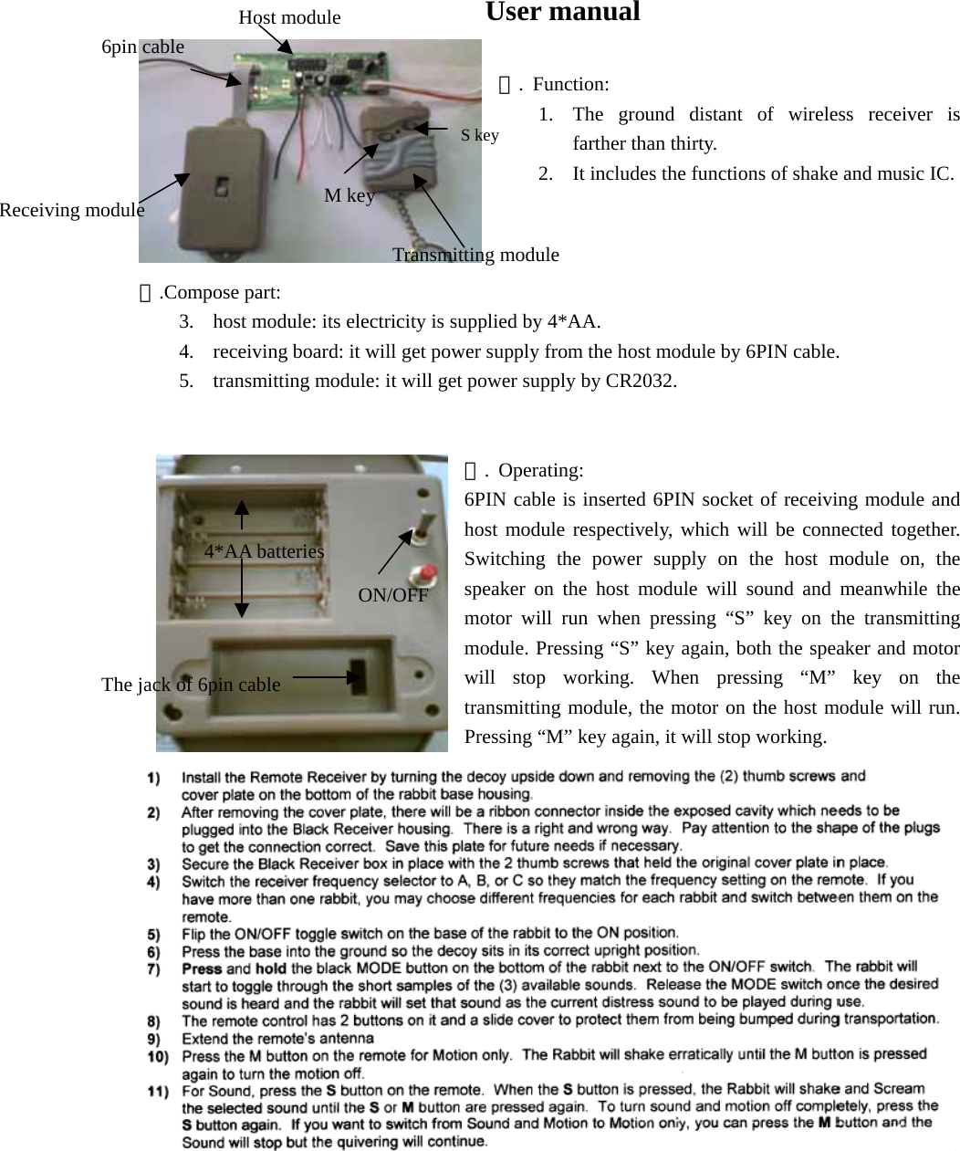                                 User manual  一. Function: 1.  The ground distant of wireless receiver is farther than thirty. 2.  It includes the functions of shake and music IC.    二.Compose part: 3.  host module: its electricity is supplied by 4*AA. 4.  receiving board: it will get power supply from the host module by 6PIN cable. 5.  transmitting module: it will get power supply by CR2032.   三. Operating: 6PIN cable is inserted 6PIN socket of receiving module and host module respectively, which will be connected together. Switching the power supply on the host module on, the speaker on the host module will sound and meanwhile the motor will run when pressing “S” key on the transmitting module. Pressing “S” key again, both the speaker and motor will stop working. When pressing “M” key on the transmitting module, the motor on the host module will run. Pressing “M” key again, it will stop working. Receiving module Host module 6pin cable 4*AA batteries The jack of 6pin cable ON/OFF S keyM key Transmitting module 