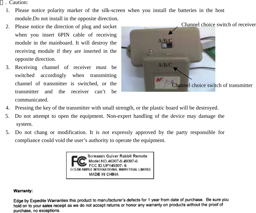  四. Caution: 1.  Please notice polarity marker of the silk-screen when you install the batteries in the host module.Do not install in the opposite direction. 2.  Please notice the direction of plug and socket when you insert 6PIN cable of receiving module in the mainboard. It will destroy the receiving module if they are inserted in the opposite direction. 3. Receiving channel of receiver must be switched accordingly when transmitting channel of transmitter is switched, or the transmitter and the receiver can’t be communicated. A/B/CChannel choice switch of receiverA/B/CChannel choice switch of transmitter  4.  Pressing the key of the transmitter with small strength, or the plastic board will be destroyed. 5.  Do not attempt to open the equipment. Non-expert handling of the device may damage the system. 5.  Do not chang or modification. It is not expressly approved by the party responsible for compliance could void the user’s authority to operate the equipment.                              