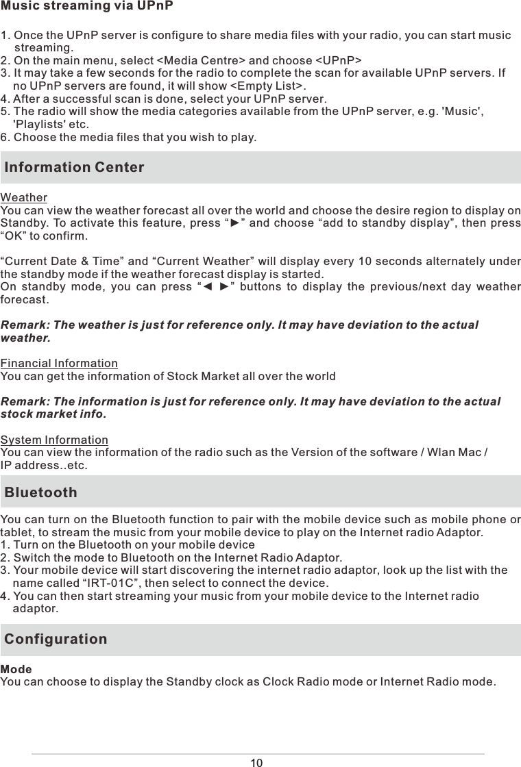 Music streaming via UPnP1. Once the UPnP server is configure to share media files with your radio, you can start music streaming.2. On the main menu, select &lt;Media Centre&gt; and choose &lt;UPnP&gt;3. It may take a few seconds for the radio to complete the scan for available UPnP servers. If     no UPnP servers are found, it will show &lt;Empty List&gt;.4. After a successful scan is done, select your UPnP server.5. The radio will show the media categories available from the UPnP server, e.g. &apos;Music&apos;,     &apos;Playlists&apos; etc. 6. Choose the media files that you wish to play.  Information CenterWeatherYou can view the weather forecast all over the world and choose the desire region to display on Standby. To activate this feature, press “►” and choose “add to standby display”, then press “OK” to confirm.“Current Date &amp; Time” and “Current Weather” will display every 10 seconds alternately under the standby mode if the weather forecast display is started.On standby mode, you can press “◄ ►” buttons to display the previous/next day weather forecast.Remark: The weather is just for reference only. It may have deviation to the actual weather. Financial InformationYou can get the information of Stock Market all over the worldRemark: The information is just for reference only. It may have deviation to the actual stock market info.System InformationYou can view the information of the radio such as the Version of the software / Wlan Mac / IP address..etc.  BluetoothYou can turn on the Bluetooth function to pair with the mobile device such as mobile phone or tablet, to stream the music from your mobile device to play on the Internet radio Adaptor.1. Turn on the Bluetooth on your mobile device2. Switch the mode to Bluetooth on the Internet Radio Adaptor.3. Your mobile device will start discovering the internet radio adaptor, look up the list with the     name called “IRT-01C”, then select to connect the device. 4. You can then start streaming your music from your mobile device to the Internet radio     adaptor. ConfigurationModeYou can choose to display the Standby clock as Clock Radio mode or Internet Radio mode.
