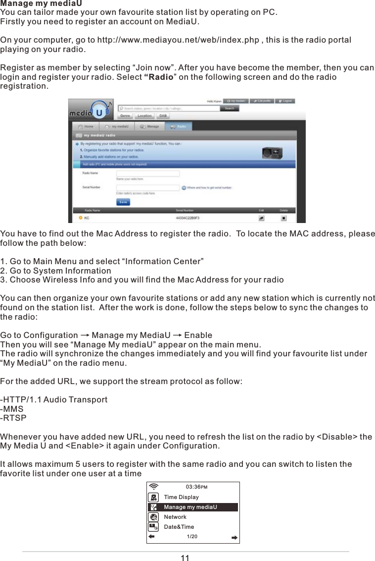 Manage my mediaUYou can tailor made your own favourite station list by operating on PC.Firstly you need to register an account on MediaU.On your computer, go to http://www.mediayou.net/web/index.php , this is the radio portal playing on your radio.Register as member by selecting “Join now”. After you have become the member, then you can login and register your radio. Select “Radio” on the following screen and do the radioregistration.You have to find out the Mac Address to register the radio.  To locate the MAC address, please follow the path below: 1. Go to Main Menu and select “Information Center” 2. Go to System Information3. Choose Wireless Info and you will find the Mac Address for your radioYou can then organize your own favourite stations or add any new station which is currently not found on the station list.  After the work is done, follow the steps below to sync the changes to the radio: Go to Configuration      Manage my MediaU      EnableThen you will see “Manage My mediaU” appear on the main menu.  The radio will synchronize the changes immediately and you will find your favourite list under “My MediaU” on the radio menu. For the added URL, we support the stream protocol as follow:-HTTP/1.1 Audio Transport-MMS-RTSPWhenever you have added new URL, you need to refresh the list on the radio by &lt;Disable&gt; the My Media U and &lt;Enable&gt; it again under Configuration. It allows maximum 5 users to register with the same radio and you can switch to listen the favorite list under one user at a timeTime DisplayManage my mediaUNetworkDate&amp;Time03:36PM1/201