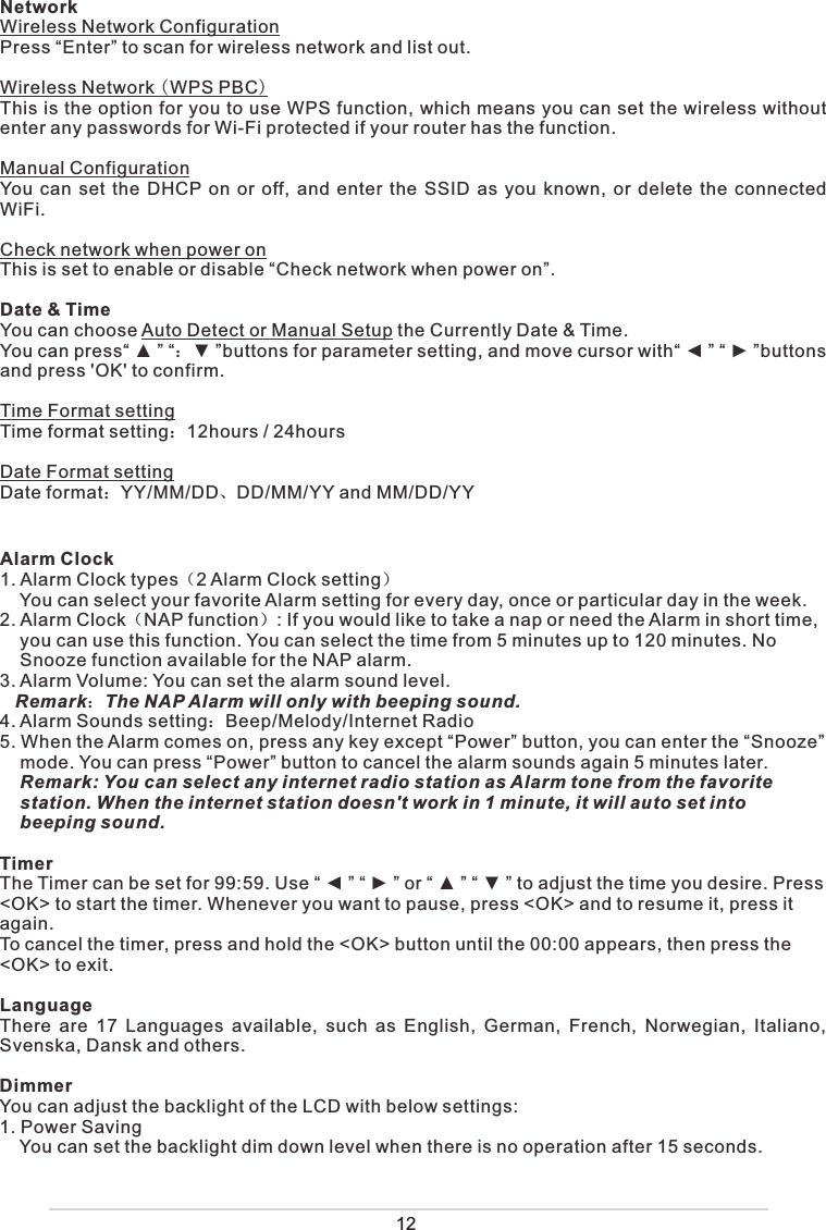 NetworkWireless Network ConfigurationPress “Enter” to scan for wireless network and list out. Wireless Network WPS PBCThis is the option for you to use WPS function, which means you can set the wireless without enter any passwords for Wi-Fi protected if your router has the function. Manual ConfigurationYou can set the DHCP on or off, and enter the SSID as you known, or delete the connected WiFi.Check network when power onThis is set to enable or disable “Check network when power on”.Date &amp; TimeYou can choose Auto Detect or Manual Setup the Currently Date &amp; Time.You can press“ ▲ ” “˖▼ ”buttons for parameter setting, and move cursor with“ ◄ ” “ ► ”buttons and press &apos;OK&apos; to confirm.Time Format settingTime format setting˖12hours / 24hoursDate Format settingDate format˖YY/MM/DDǃDD/MM/YY and MM/DD/YYAlarm Clock1. Alarm Clock types˄2 Alarm Clock setting˅    You can select your favorite Alarm setting for every day, once or particular day in the week.2. Alarm Clock˄NAP function˅: If you would like to take a nap or need the Alarm in short time,       you can use this function. You can select the time from 5 minutes up to 120 minutes. No     Snooze function available for the NAP alarm. 3. Alarm Volume: You can set the alarm sound level.    Remark˖The NAP Alarm will only with beeping sound.4. Alarm Sounds setting˖Beep/Melody/Internet Radio5. When the Alarm comes on, press any key except “Power” button, you can enter the “Snooze”     mode. You can press “Power” button to cancel the alarm sounds again 5 minutes later.      Remark: You can select any internet radio station as Alarm tone from the favorite     station. When the internet station doesn&apos;t work in 1 minute, it will auto set into     beeping sound. TimerThe Timer can be set for 99:59. Use “ ◄ ” “ ► ” or “ ▲ ” “ ▼ ” to adjust the time you desire. Press &lt;OK&gt; to start the timer. Whenever you want to pause, press &lt;OK&gt; and to resume it, press it again. To cancel the timer, press and hold the &lt;OK&gt; button until the 00:00 appears, then press the &lt;OK&gt; to exit.LanguageThere are 17 Languages available, such as English, German, French, Norwegian, Italiano, Svenska, Dansk and others. DimmerYou can adjust the backlight of the LCD with below settings:1. Power Saving    You can set the backlight dim down level when there is no operation after 15 seconds.