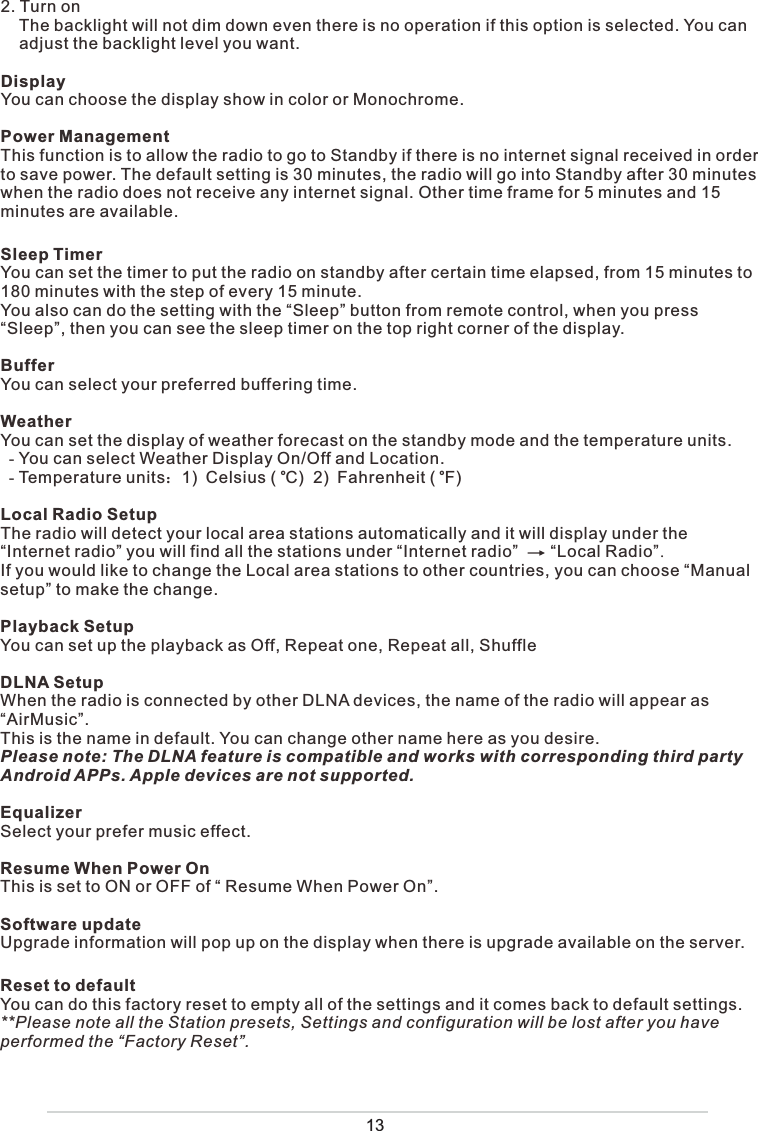 2. Turn on    The backlight will not dim down even there is no operation if this option is selected. You can     adjust the backlight level you want.DisplayYou can choose the display show in color or Monochrome.Power ManagementThis function is to allow the radio to go to Standby if there is no internet signal received in order to save power. The default setting is 30 minutes, the radio will go into Standby after 30 minutes when the radio does not receive any internet signal. Other time frame for 5 minutes and 15 minutes are available. Sleep TimerYou can set the timer to put the radio on standby after certain time elapsed, from 15 minutes to 180 minutes with the step of every 15 minute. You also can do the setting with the “Sleep” button from remote control, when you press “Sleep”, then you can see the sleep timer on the top right corner of the display. BufferYou can select your preferred buffering time.  WeatherYou can set the display of weather forecast on the standby mode and the temperature units.  - You can select Weather Display On/Off and Location.  - Temperature units˖1)Celsius (  C)  2)Fahrenheit (  F)Local Radio SetupThe radio will detect your local area stations automatically and it will display under the “Internet radio” you will find all the stations under “Internet radio”       “Local Radio”.If you would like to change the Local area stations to other countries, you can choose “Manual setup” to make the change. Playback SetupYou can set up the playback as Off, Repeat one, Repeat all, ShuffleDLNA SetupWhen the radio is connected by other DLNA devices, the name of the radio will appear as “AirMusic”.  This is the name in default. You can change other name here as you desire. Please note: The DLNA feature is compatible and works with corresponding third party Android APPs. Apple devices are not supported.EqualizerSelect your prefer music effect. Resume When Power OnThis is set to ON or OFF of “ Resume When Power On”.Software updateUpgrade information will pop up on the display when there is upgrade available on the server.Reset to defaultYou can do this factory reset to empty all of the settings and it comes back to default settings.**Please note all the Station presets, Settings and configuration will be lost after you have performed the “Factory Reset”. oo