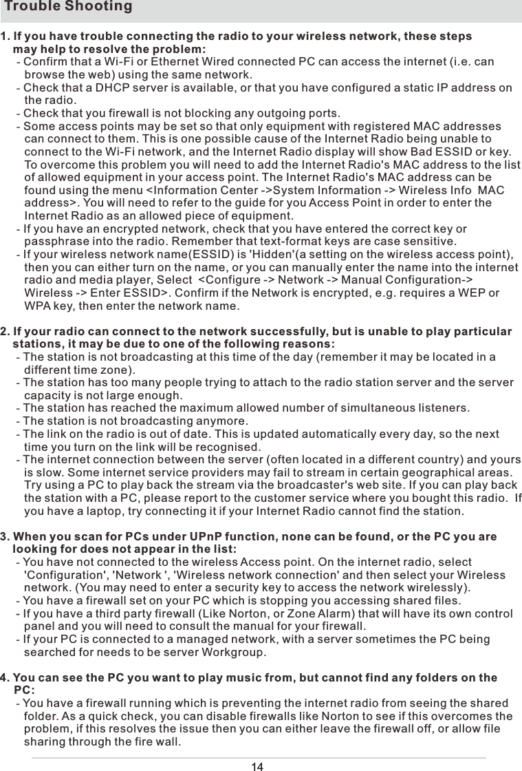 Trouble Shooting1. If you have trouble connecting the radio to your wireless network, these steps     may help to resolve the problem:- Confirm that a Wi-Fi or Ethernet Wired connected PC can access the internet (i.e. can  browse the web) using the same network.- Check that a DHCP server is available, or that you have configured a static IP address on the radio.- Check that you firewall is not blocking any outgoing ports.- Some access points may be set so that only equipment with registered MAC addresses can connect to them. This is one possible cause of the Internet Radio being unable to connect to the Wi-Fi network, and the Internet Radio display will show Bad ESSID or key. To overcome this problem you will need to add the Internet Radio&apos;s MAC address to the list of allowed equipment in your access point. The Internet Radio&apos;s MAC address can be found using the menu &lt;Information Center -&gt;System Information -&gt; Wireless Info  MAC address&gt;. You will need to refer to the guide for you Access Point in order to enter the Internet Radio as an allowed piece of equipment.- If you have an encrypted network, check that you have entered the correct key or passphrase into the radio. Remember that text-format keys are case sensitive.- If your wireless network name(ESSID) is &apos;Hidden&apos;(a setting on the wireless access point), then you can either turn on the name, or you can manually enter the name into the internet radio and media player, Select  &lt;Configure -&gt; Network -&gt; Manual Configuration-&gt; Wireless -&gt; Enter ESSID&gt;. Confirm if the Network is encrypted, e.g. requires a WEP or WPA key, then enter the network name.2. If your radio can connect to the network successfully, but is unable to play particular     stations, it may be due to one of the following reasons:- The station is not broadcasting at this time of the day (remember it may be located in a different time zone).- The station has too many people trying to attach to the radio station server and the server capacity is not large enough.- The station has reached the maximum allowed number of simultaneous listeners.- The station is not broadcasting anymore.- The link on the radio is out of date. This is updated automatically every day, so the next time you turn on the link will be recognised.- The internet connection between the server (often located in a different country) and yours is slow. Some internet service providers may fail to stream in certain geographical areas. Try using a PC to play back the stream via the broadcaster&apos;s web site. If you can play back the station with a PC, please report to the customer service where you bought this radio.  If you have a laptop, try connecting it if your Internet Radio cannot find the station.3. When you scan for PCs under UPnP function, none can be found, or the PC you are     looking for does not appear in the list:- You have not connected to the wireless Access point. On the internet radio, select &apos;Configuration&apos;, &apos;Network &apos;, &apos;Wireless network connection&apos; and then select your Wireless network. (You may need to enter a security key to access the network wirelessly).- You have a firewall set on your PC which is stopping you accessing shared files.- If you have a third party firewall (Like Norton, or Zone Alarm) that will have its own control panel and you will need to consult the manual for your firewall.- If your PC is connected to a managed network, with a server sometimes the PC being searched for needs to be server Workgroup.4. You can see the PC you want to play music from, but cannot find any folders on the  PC:- You have a firewall running which is preventing the internet radio from seeing the shared folder. As a quick check, you can disable firewalls like Norton to see if this overcomes the problem, if this resolves the issue then you can either leave the firewall off, or allow file sharing through the fire wall.