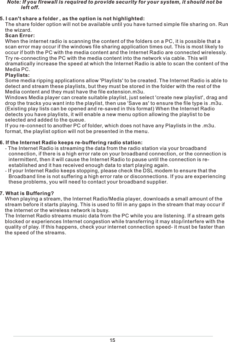 Note: If you firewall is required to provide security for your system, it should not be             left off.5. I can&apos;t share a folder , as the option is not highlighted:The share folder option will not be available until you have turned simple file sharing on. Run the wizard.Scan Error:When the internet radio is scanning the content of the folders on a PC, it is possible that a scan error may occur if the windows file sharing application times out. This is most likely to occur if both the PC with the media content and the Internet Radio are connected wirelessly.Try re-connecting the PC with the media content into the network via cable. This will dramatically increase the speed at which the Internet Radio is able to scan the content of the Media PC. Playlists:Some media ripping applications allow &apos;Playlists&apos; to be created. The Internet Radio is able to detect and stream these playlists, but they must be stored in the folder with the rest of the Media content and they must have the file extension.m3u. Windows Media player can create suitable playlist, just select &apos;create new playlist&apos;, drag and drop the tracks you want into the playlist, then use &apos;Save as&apos; to ensure the file type is .m3u. (Existing play lists can be opened and re-saved in this format) When the Internet Radio detects you have playlists, it will enable a new menu option allowing the playlist to be selected and added to the queue.If you re-connect to another PC of folder, which does not have any Playlists in the .m3u. format, the playlist option will not be presented in the menu.6. If the Internet Radio keeps re-buffering radio station:- The Internet Radio is streaming the data from the radio station via your broadband connection, if there is a high error rate on your broadband connection, or the connection is intermittent, then it will cause the Internet Radio to pause until the connection is re-established and it has received enough data to start playing again.- If your Internet Radio keeps stopping, please check the DSL modem to ensure that the Broadband line is not suffering a high error rate or disconnections. If you are experiencing these problems, you will need to contact your broadband supplier.7. What is Buffering?When playing a stream, the Internet Radio/Media player, downloads a small amount of the stream before it starts playing. This is used to fill in any gaps in the stream that may occur if the internet or the wireless network is busy.The Internet Radio streams music data from the PC while you are listening. If a stream gets blocked or experiences Internet congestion while transferring it may stop/interfere with the quality of play. If this happens, check your internet connection speed- it must be faster than the speed of the streams.