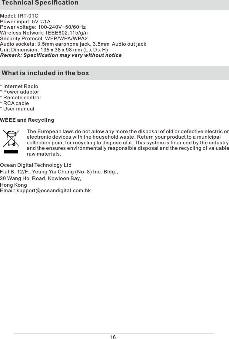   Technical SpecificationModel: IRT-01CPower input: 5V    1A Power voltage: 100-240V~50/60HzWireless Network: IEEE802.11b/g/nSecurity Protocol: WEP/WPA/WPA2 Audio sockets: 3.5mm earphone jack, 3.5mm  Audio out jackUnit Dimension: 135 x 38 x 98 mm (L x D x H) Remark: Specification may vary without notice What is included in the box* Internet Radio* Power adaptor * Remote control* RCA cable* User manualWEEE and RecyclingThe European laws do not allow any more the disposal of old or defective electric or electronic devices with the household waste. Return your product to a municipal collection point for recycling to dispose of it. This system is financed by the industry and the ensures environmentally responsible disposal and the recycling of valuable raw materials.Ocean Digital Technology LtdFlat B, 12/F., Yeung Yiu Chung (No. 8) Ind. Bldg., 20 Wang Hoi Road, Kowloon Bay,Hong KongEmail: support@oceandigital.com.hk