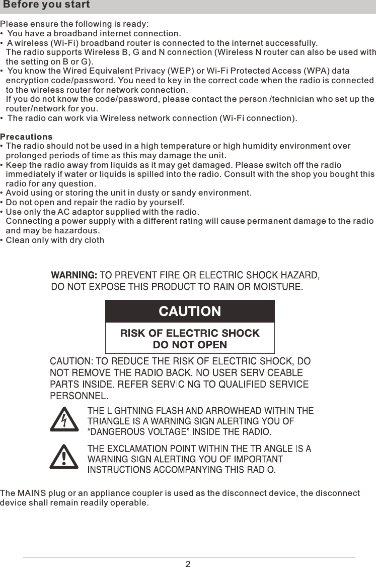  Before you startPlease ensure the following is ready:•  You have a broadband internet connection.•  A wireless (Wi-Fi) broadband router is connected to the internet successfully.The radio supports Wireless B, G and N connection (Wireless N router can also be used with the setting on B or G).•  You know the Wired Equivalent Privacy (WEP) or Wi-Fi Protected Access (WPA) data encryption code/password. You need to key in the correct code when the radio is connected to the wireless router for network connection. If you do not know the code/password, please contact the person /technician who set up the router/network for you.•  The radio can work via Wireless network connection (Wi-Fi connection).Precautions• The radio should not be used in a high temperature or high humidity environment over prolonged periods of time as this may damage the unit. • Keep the radio away from liquids as it may get damaged. Please switch off the radio immediately if water or liquids is spilled into the radio. Consult with the shop you bought this radio for any question.• Avoid using or storing the unit in dusty or sandy environment.• Do not open and repair the radio by yourself.• Use only the AC adaptor supplied with the radio.   Connecting a power supply with a different rating will cause permanent damage to the radio and may be hazardous.• Clean only with dry clothThe MAINS plug or an appliance coupler is used as the disconnect device, the disconnect device shall remain readily operable.