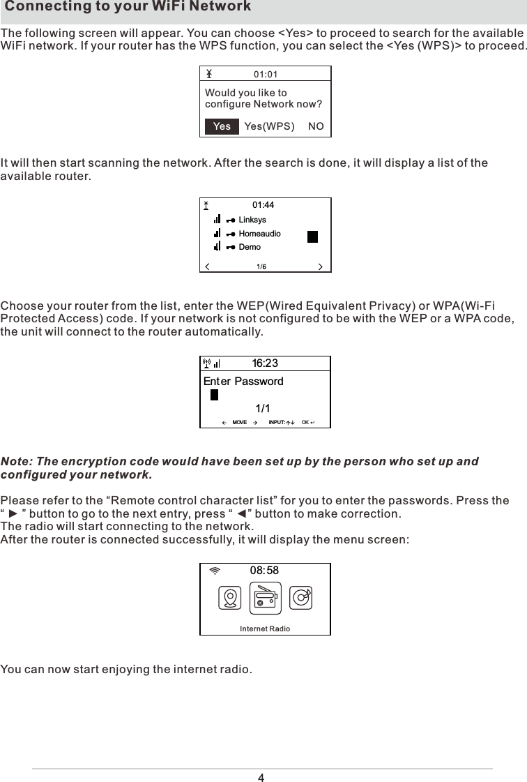  Connecting to your WiFi NetworkThe following screen will appear. You can choose &lt;Yes&gt; to proceed to search for the available WiFi network. If your router has the WPS function, you can select the &lt;Yes (WPS)&gt; to proceed. It will then start scanning the network. After the search is done, it will display a list of the available router.Choose your router from the list, enter the WEP(Wired Equivalent Privacy) or WPA(Wi-Fi Protected Access) code. If your network is not configured to be with the WEP or a WPA code, the unit will connect to the router automatically.Note: The encryption code would have been set up by the person who set up and configured your network.Please refer to the “Remote control character list” for you to enter the passwords. Press the “ ► ” button to go to the next entry, press “ ◄” button to make correction.The radio will start connecting to the network.After the router is connected successfully, it will display the menu screen:You can now start enjoying the internet radio.01:01Would you like toconfigure Network now?         Yes(WPS)     NOYesLinksysHomeaudioDemo0144MOVE INPUTOKEnt erPassword1116230858Internet Radio