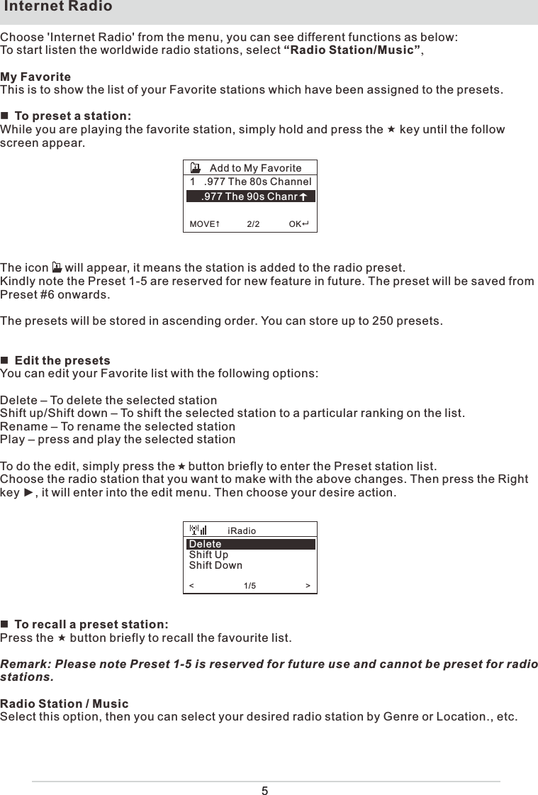  Internet RadioChoose &apos;Internet Radio&apos; from the menu, you can see different functions as below:To start listen the worldwide radio stations, select “Radio Station/Music”,My FavoriteThis is to show the list of your Favorite stations which have been assigned to the presets.To preset a station:While you are playing the favorite station, simply hold and press the     key until the follow screen appear. The icon     will appear, it means the station is added to the radio preset.Kindly note the Preset 1-5 are reserved for new feature in future. The preset will be saved from Preset #6 onwards. The presets will be stored in ascending order. You can store up to 250 presets.Edit the presetsYou can edit your Favorite list with the following options:Delete – To delete the selected stationShift up/Shift down – To shift the selected station to a particular ranking on the list.Rename – To rename the selected stationPlay – press and play the selected stationTo do the edit, simply press the    button briefly to enter the Preset station list.Choose the radio station that you want to make with the above changes. Then press the Right key ►, it will enter into the edit menu. Then choose your desire action.To recall a preset station:Press the     button briefly to recall the favourite list.Remark: Please note Preset 1-5 is reserved for future use and cannot be preset for radio stations. Radio Station / MusicSelect this option, then you can select your desired radio station by Genre or Location., etc.1   .977 The 80s Channel    .977 The 90s Chanr  MOVE            2/2             OKAdd to My FavoriteDeleteShift UpShift Down&lt;                      1/5                      &gt;    iRadio