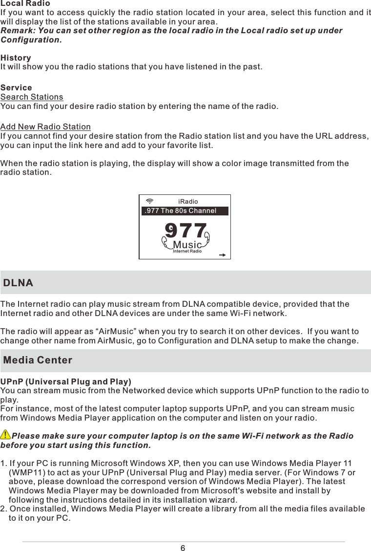 Local RadioIf you want to access quickly the radio station located in your area, select this function and it will display the list of the stations available in your area.Remark: You can set other region as the local radio in the Local radio set up under Configuration. HistoryIt will show you the radio stations that you have listened in the past. ServiceSearch Stations You can find your desire radio station by entering the name of the radio.            Add New Radio StationIf you cannot find your desire station from the Radio station list and you have the URL address, you can input the link here and add to your favorite list. When the radio station is playing, the display will show a color image transmitted from the radio station.  DLNAThe Internet radio can play music stream from DLNA compatible device, provided that the Internet radio and other DLNA devices are under the same Wi-Fi network.The radio will appear as “AirMusic” when you try to search it on other devices.  If you want to change other name from AirMusic, go to Configuration and DLNA setup to make the change. Media CenterUPnP (Universal Plug and Play)You can stream music from the Networked device which supports UPnP function to the radio to play.  For instance, most of the latest computer laptop supports UPnP, and you can stream music from Windows Media Player application on the computer and listen on your radio.      Please make sure your computer laptop is on the same Wi-Fi network as the Radio before you start using this function.1. If your PC is running Microsoft Windows XP, then you can use Windows Media Player 11 (WMP11) to act as your UPnP (Universal Plug and Play) media server. (For Windows 7 or above, please download the correspond version of Windows Media Player). The latest Windows Media Player may be downloaded from Microsoft&apos;s website and install by following the instructions detailed in its installation wizard.2. Once installed, Windows Media Player will create a library from all the media files available to it on your PC. iRadioInternet RadioMusic977.977 The 80s Channel