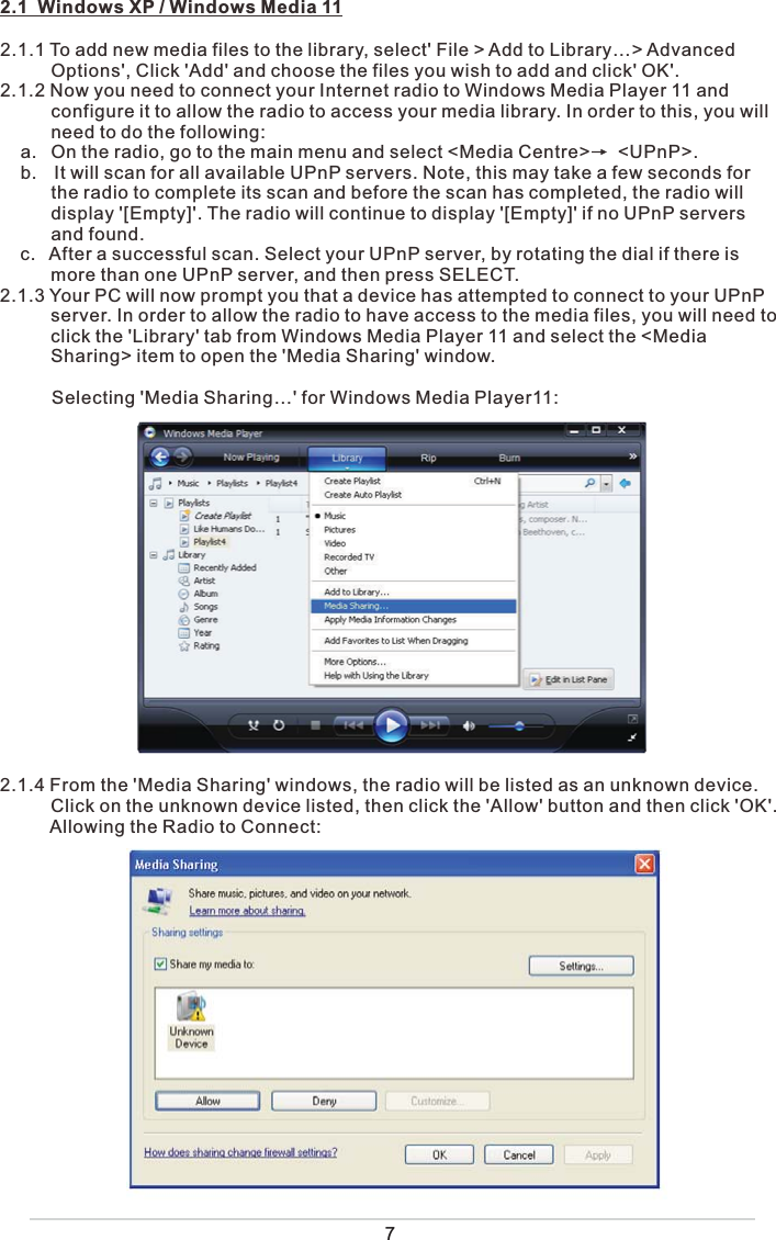 2.1  Windows XP / Windows Media 112.1.1 To add new media files to the library, select&apos; File &gt; Add to Library…&gt; Advanced           Options&apos;, Click &apos;Add&apos; and choose the files you wish to add and click&apos; OK&apos;. 2.1.2 Now you need to connect your Internet radio to Windows Media Player 11 and           configure it to allow the radio to access your media library. In order to this, you will           need to do the following:    a.  On the radio, go to the main menu and select &lt;Media Centre&gt;      &lt;UPnP&gt;.     b. It will scan for all available UPnP servers. Note, this may take a few seconds for            the radio to complete its scan and before the scan has completed, the radio will           display &apos;[Empty]&apos;. The radio will continue to display &apos;[Empty]&apos; if no UPnP servers             and found.    c.  After a successful scan. Select your UPnP server, by rotating the dial if there is           more than one UPnP server, and then press SELECT.2.1.3 Your PC will now prompt you that a device has attempted to connect to your UPnP           server. In order to allow the radio to have access to the media files, you will need to           click the &apos;Library&apos; tab from Windows Media Player 11 and select the &lt;Media           Sharing&gt; item to open the &apos;Media Sharing&apos; window.              Selecting &apos;Media Sharing…&apos; for Windows Media Player11:2.1.4 From the &apos;Media Sharing&apos; windows, the radio will be listed as an unknown device.           Click on the unknown device listed, then click the &apos;Allow&apos; button and then click &apos;OK&apos;.           Allowing the Radio to Connect:  