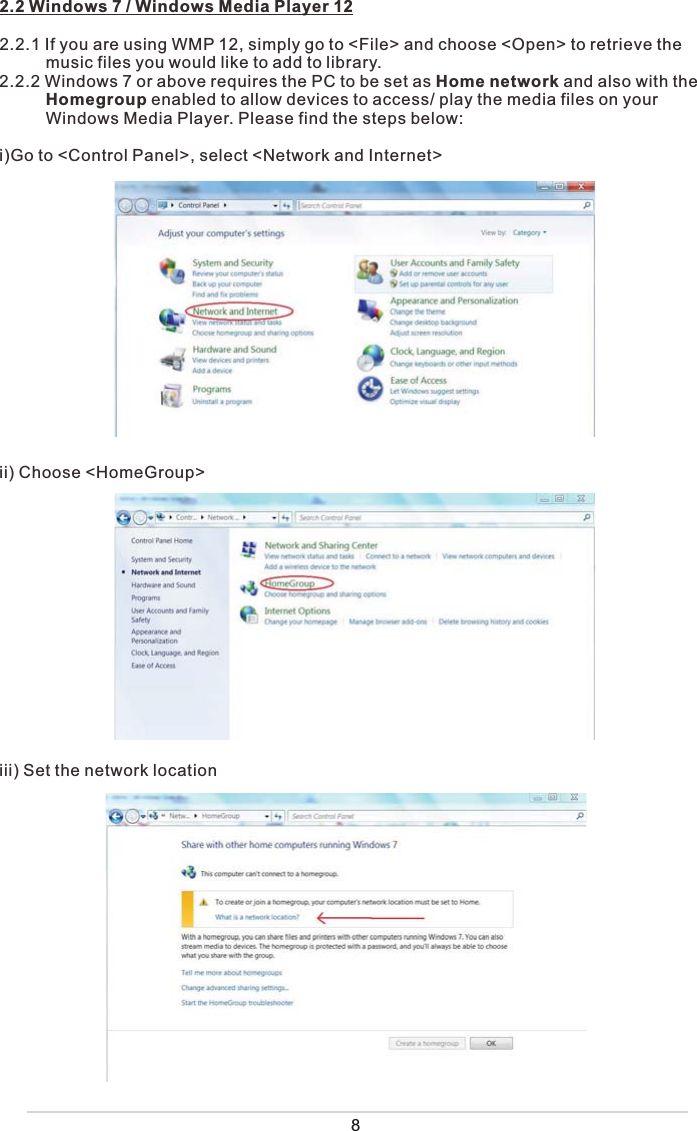 2.2 Windows 7 / Windows Media Player 122.2.1 If you are using WMP 12, simply go to &lt;File&gt; and choose &lt;Open&gt; to retrieve the           music files you would like to add to library. 2.2.2 Windows 7 or above requires the PC to be set as Home network and also with the           Homegroup enabled to allow devices to access/ play the media files on your           Windows Media Player. Please find the steps below:i)Go to &lt;Control Panel&gt;, select &lt;Network and Internet&gt;ii) Choose &lt;HomeGroup&gt;iii) Set the network location 