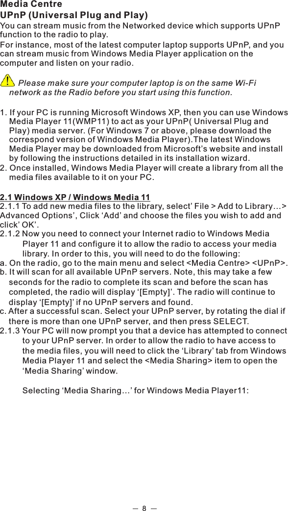 Media CentreUPnP (Universal Plug and Play)You can stream music from the Networked device which supports UPnP function to the radio to play.For instance, most of the latest computer laptop supports UPnP, and you can stream music from Windows Media Player application on the computer and listen on your radio.         Please make sure your computer laptop is on the same Wi-Fi network as the Radio before you start using this function.1. If your PC is running Microsoft Windows XP, then you can use Windows Media Player 11(WMP11) to act as your UPnP( Universal Plug and Play) media server. (For Windows 7 or above, please download the correspond version of Windows Media Player).The latest Windows Media Player may be downloaded from Microsoft’s website and install by following the instructions detailed in its installation wizard.2. Once installed, Windows Media Player will create a library from all the media files available to it on your PC. 2.1 Windows XP / Windows Media 112.1.1 To add new media files to the library, select’ File &gt; Add to Library…&gt; Advanced Options’, Click ‘Add’ and choose the files you wish to add and click’ OK’.2.1.2 Now you need to connect your Internet radio to Windows Media           Player 11 and configure it to allow the radio to access your media           library. In order to this, you will need to do the following:a. On the radio, go to the main menu and select &lt;Media Centre&gt; &lt;UPnP&gt;.b. It will scan for all available UPnP servers. Note, this may take a few     seconds for the radio to complete its scan and before the scan has     completed, the radio will display ‘[Empty]’. The radio will continue to     display ‘[Empty]’ if no UPnP servers and found.c. After a successful scan. Select your UPnP server, by rotating the dial if     there is more than one UPnP server, and then press SELECT.2.1.3 Your PC will now prompt you that a device has attempted to connect           to your UPnP server. In order to allow the radio to have access to           the media files, you will need to click the ‘Library’ tab from Windows           Media Player 11 and select the &lt;Media Sharing&gt; item to open the           ‘Media Sharing’ window.          Selecting ‘Media Sharing…’ for Windows Media Player11:8