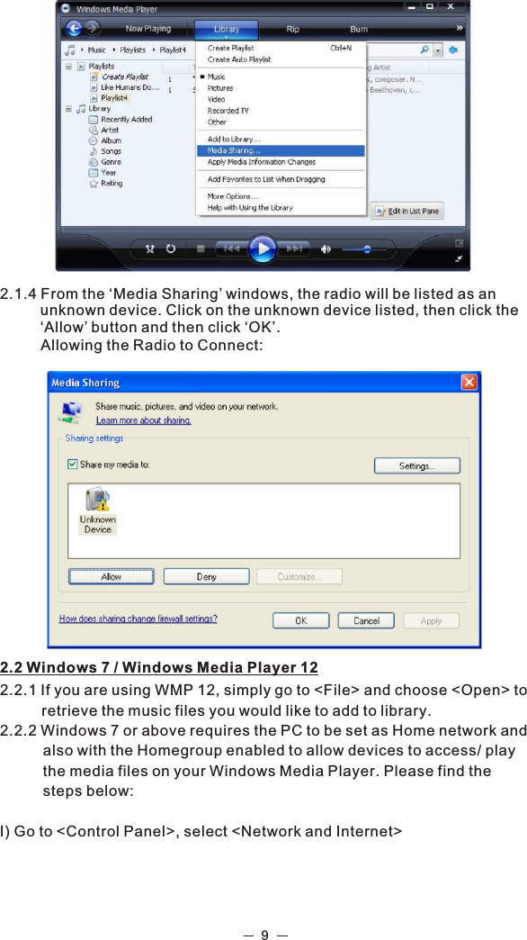 92.2 Windows 7 / Windows Media Player 122.2.1 If you are using WMP 12, simply go to &lt;File&gt; and choose &lt;Open&gt; to retrieve the music files you would like to add to library.2.2.2 Windows 7 or above requires the PC to be set as Home network and also with the Homegroup enabled to allow devices to access/ play the media files on your Windows Media Player. Please find the steps below:I) Go to &lt;Control Panel&gt;, select &lt;Network and Internet&gt;2.1.4 From the ‘Media Sharing’ windows, the radio will be listed as an  unknown device. Click on the unknown device listed, then click the ‘Allow’ button and then click ‘OK’.          Allowing the Radio to Connect:  