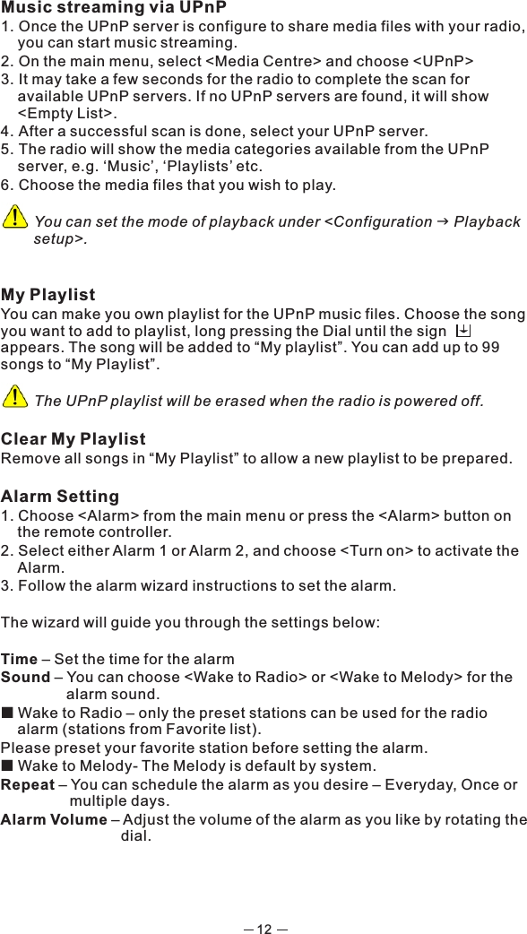 12Music streaming via UPnP1. Once the UPnP server is configure to share media files with your radio, you can start music streaming.2. On the main menu, select &lt;Media Centre&gt; and choose &lt;UPnP&gt;3. It may take a few seconds for the radio to complete the scan for available UPnP servers. If no UPnP servers are found, it will show &lt;Empty List&gt;.4. After a successful scan is done, select your UPnP server.5. The radio will show the media categories available from the UPnP server, e.g. ‘Music’, ‘Playlists’ etc. 6. Choose the media files that you wish to play.              You can set the mode of playback under &lt;Configuration g Playback setup&gt;.My PlaylistYou can make you own playlist for the UPnP music files. Choose the song you want to add to playlist, long pressing the Dial until the sign        appears. The song will be added to “My playlist”. You can add up to 99 songs to “My Playlist”.          The UPnP playlist will be erased when the radio is powered off. Clear My PlaylistRemove all songs in “My Playlist” to allow a new playlist to be prepared. Alarm Setting 1. Choose &lt;Alarm&gt; from the main menu or press the &lt;Alarm&gt; button on the remote controller. 2. Select either Alarm 1 or Alarm 2, and choose &lt;Turn on&gt; to activate the Alarm. 3. Follow the alarm wizard instructions to set the alarm. The wizard will guide you through the settings below: Time – Set the time for the alarmSound – You can choose &lt;Wake to Radio&gt; or &lt;Wake to Melody&gt; for the alarm sound. ¢  Wake to Radio – only the preset stations can be used for the radio alarm (stations from Favorite list).Please preset your favorite station before setting the alarm. ¢  Wake to Melody- The Melody is default by system.Repeat – You can schedule the alarm as you desire – Everyday, Once or multiple days. Alarm Volume – Adjust the volume of the alarm as you like by rotating the dial. 