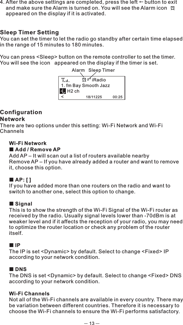 134. After the above settings are completed, press the left !button to exit and make sure the Alarm is turned on. You will see the Alarm icon      appeared on the display if it is activated. Sleep Timer Setting You can set the timer to let the radio go standby after certain time elapsed in the range of 15 minutes to 180 minutes.  You can press &lt;Sleep&gt; button on the remote controller to set the timer. You will see the icon   appeared on the display if the timer is set.  ConfigurationNetworkThere are two options under this setting: Wi-Fi Network and Wi-Fi ChannelsWi-Fi Network¢ Add / Remove AP Add AP – It will scan out a list of routers available nearby Remove AP – If you have already added a router and want to remove it, choose this option.¢ AP: [ ]If you have added more than one routers on the radio and want to switch to another one, select this option to change. ¢ SignalThis is to show the strength of the Wi-Fi Signal of the Wi-Fi router as received by the radio. Usually signal levels lower than -70dBm is at weaker level and if it affects the reception of your radio, you may need to optimize the router location or check any problem of the router itself.  ¢ IPThe IP is set &lt;Dynamic&gt; by default. Select to change &lt;Fixed&gt; IP according to your network condition. ¢ DNSThe DNS is set &lt;Dynamic&gt; by default. Select to change &lt;Fixed&gt; DNS according to your network condition.Wi-Fi ChannelsNot all of the Wi-Fi channels are available in every country. There may be variation between different countries. Therefore it is necessary to choose the Wi-Fi channels to ensure the Wi-Fi performs satisfactory.  Alarm   Sleep Timer1. fm Bay Smooth Jazz     H2 ch&lt;                  18/11225           00:25iRadio