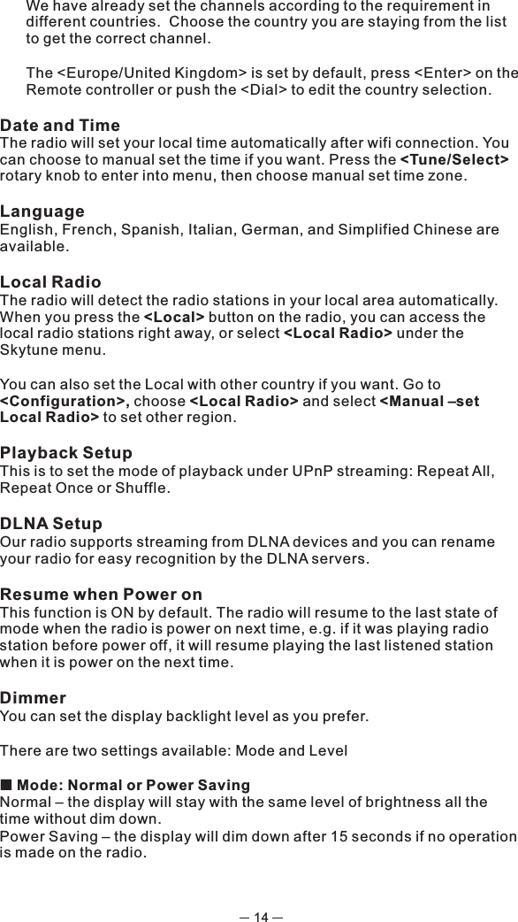 14We have already set the channels according to the requirement in different countries.  Choose the country you are staying from the list to get the correct channel. The &lt;Europe/United Kingdom&gt; is set by default, press &lt;Enter&gt; on the Remote controller or push the &lt;Dial&gt; to edit the country selection. Date and TimeThe radio will set your local time automatically after wifi connection. You can choose to manual set the time if you want. Press the &lt;Tune/Select&gt; rotary knob to enter into menu, then choose manual set time zone. LanguageEnglish, French, Spanish, Italian, German, and Simplified Chinese are available. Local RadioThe radio will detect the radio stations in your local area automatically. When you press the &lt;Local&gt; button on the radio, you can access the local radio stations right away, or select &lt;Local Radio&gt; under the Skytune menu. You can also set the Local with other country if you want. Go to &lt;Configuration&gt;, choose &lt;Local Radio&gt; and select &lt;Manual –set Local Radio&gt; to set other region.Playback SetupThis is to set the mode of playback under UPnP streaming: Repeat All, Repeat Once or Shuffle. DLNA SetupOur radio supports streaming from DLNA devices and you can rename your radio for easy recognition by the DLNA servers. Resume when Power onThis function is ON by default. The radio will resume to the last state of mode when the radio is power on next time, e.g. if it was playing radio station before power off, it will resume playing the last listened station when it is power on the next time.DimmerYou can set the display backlight level as you prefer.There are two settings available: Mode and Level ¢  Mode: Normal or Power SavingNormal – the display will stay with the same level of brightness all the time without dim down.Power Saving – the display will dim down after 15 seconds if no operation is made on the radio. 