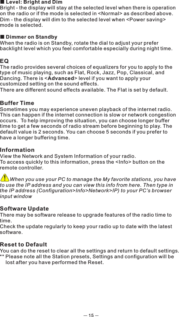 15¢ Level: Bright and DimBright - the display will stay at the selected level when there is operation on the radio or if the mode is selected in &lt;Normal&gt; as described above. Dim - the display will dim to the selected level when &lt;Power saving&gt; mode is selected. ¢ Dimmer on StandbyWhen the radio is on Standby, rotate the dial to adjust your prefer backlight level which you feel comfortable especially during night time. EQThe radio provides several choices of equalizers for you to apply to the type of music playing, such as Flat, Rock, Jazz, Pop, Classical, and Dancing. There is &lt;Advanced&gt; level if you want to apply your customized setting on the sound effects.There are different sound effects available. The Flat is set by default. Buffer Time Sometimes you may experience uneven playback of the internet radio. This can happen if the internet connection is slow or network congestion occurs.  To help improving the situation, you can choose longer buffer time to get a few seconds of radio stream before beginning to play. The default value is 2 seconds. You can choose 5 seconds if you prefer to have a longer buffering time. InformationView the Network and System Information of your radio.To access quickly to this information, press the &lt;Info&gt; button on the remote controller.       When you use your PC to manage the My favorite stations, you have to use the IP address and you can view this info from here. Then type in the IP address (Configuration&gt;Info&gt;Network&gt;IP) to your PC’s browser input windowSoftware UpdateThere may be software release to upgrade features of the radio time to time. Check the update regularly to keep your radio up to date with the latest software.Reset to DefaultYou can do the reset to clear all the settings and return to default settings.** Please note all the Station presets, Settings and configuration will be lost after you have performed the Reset. 