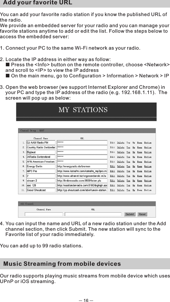 16  Add your favorite URLYou can add your favorite radio station if you know the published URL of the radio.We provide an embedded server for your radio and you can manage your favorite stations anytime to add or edit the list. Follow the steps below to access the embedded server: 1. Connect your PC to the same Wi-Fi network as your radio.2. Locate the IP address in either way as follow:¢  Press the &lt;Info&gt; button on the remote controller, choose &lt;Network&gt; and scroll to &lt;IP&gt; to view the IP address¢ On the main menu, go to Configuration &gt; Information &gt; Network &gt; IP3. Open the web browser (we support Internet Explorer and Chrome) in your PC and type the IP address of the radio (e.g. 192.168.1.11).  The screen will pop up as below: 4. You can input the name and URL of a new radio station under the Add channel section, then click Submit. The new station will sync to the Favorite list of your radio immediately.You can add up to 99 radio stations.   Music Streaming from mobile devicesOur radio supports playing music streams from mobile device which uses UPnP or iOS streaming. 