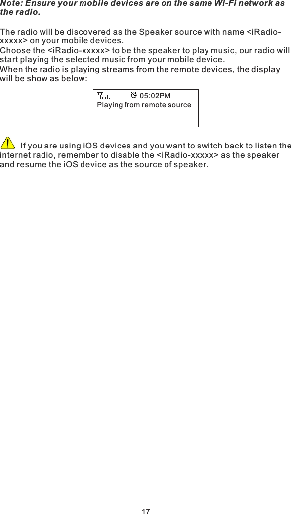 17Note: Ensure your mobile devices are on the same Wi-Fi network as the radio.The radio will be discovered as the Speaker source with name &lt;iRadio-xxxxx&gt; on your mobile devices.Choose the &lt;iRadio-xxxxx&gt; to be the speaker to play music, our radio will start playing the selected music from your mobile device.When the radio is playing streams from the remote devices, the display will be show as below:       If you are using iOS devices and you want to switch back to listen the internet radio, remember to disable the &lt;iRadio-xxxxx&gt; as the speaker and resume the iOS device as the source of speaker.Playing from remote source05:02PM