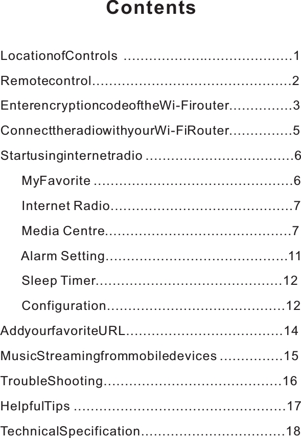 ContentsLocation of Controls ................... .....................1Remote control...............................................2Enter encryption code of the Wi-Fi router ...............3Connect the radio with your Wi-Fi Router ...............5Start using internet radio ...................................6       My Favorite ...............................................6       Internet  Radio...........................................7       Media  Centre ............................................7      A  larm  Setting........................................... 11       Sleep T  imer............................................12       Configuration..........................................12Add your favorite URL.....................................14Music Streaming from mobile devices ...............15Trouble Shooting..........................................16HelpfulT  ips ..................................................17Technical Specification..................................18