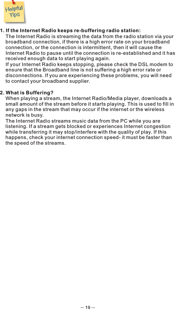 1. If the Internet Radio keeps re-buffering radio station:  The Internet Radio is streaming the data from the radio station via your broadband connection, if there is a high error rate on your broadband connection, or the connection is intermittent, then it will cause the Internet Radio to pause until the connection is re-established and it has received enough data to start playing again.  If your Internet Radio keeps stopping, please check the DSL modem to ensure that the Broadband line is not suffering a high error rate or disconnections. If you are experiencing these problems, you will need to contact your broadband supplier.2. What is Buffering?  When playing a stream, the Internet Radio/Media player, downloads a small amount of the stream before it starts playing. This is used to fill in any gaps in the stream that may occur if the internet or the wireless network is busy.  The Internet Radio streams music data from the PC while you are listening. If a stream gets blocked or experiences Internet congestion while transferring it may stop/interfere with the quality of play. If this happens, check your internet connection speed- it must be faster than the speed of the streams.19