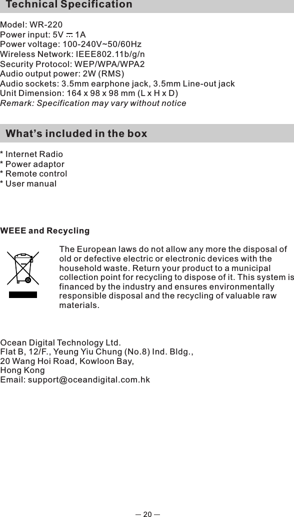   Technical SpecificationModel: WR-220Power input: 5V     1A Power voltage: 100-240V~50/60HzWireless Network: IEEE802.11b/g/nSecurity Protocol: WEP/WPA/WPA2 Audio output power: 2W (RMS)Audio sockets: 3.5mm earphone jack, 3.5mm Line-out jackUnit Dimension: 164 x 98 x 98 mm (L x H x D) Remark: Specification may vary without notice  What’s included in the box* Internet Radio* Power adaptor * Remote control * User manualWEEE and RecyclingThe European laws do not allow any more the disposal of old or defective electric or electronic devices with the household waste. Return your product to a municipal collection point for recycling to dispose of it. This system is financed by the industry and ensures environmentally responsible disposal and the recycling of valuable raw materials.Ocean Digital Technology Ltd.Flat B, 12/F., Yeung Yiu Chung (No.8) Ind. Bldg., 20 Wang Hoi Road, Kowloon Bay, Hong KongEmail: support@oceandigital.com.hk 20