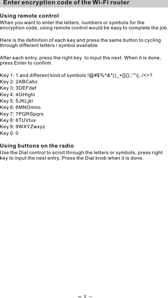   Enter encryption code of the Wi-Fi routerUsing remote controlWhen you want to enter the letters, numbers or symbols for the encryption code, using remote control would be easy to complete the job. Here is the definition of each key and press the same button to cycling through different letters / symbol availableAfter each entry, press the right key  to input the next. When it is done, press Enter to confirm. Key 1: 1 and different kind of symbols !@#$%^&amp;*()_+[]{};:&apos;”\|,./&lt;&gt;?Key 2: 2ABCabcKey 3: 3DEFdefKey 4: 4GHIghiKey 5: 5JKLjklKey 6: 6MNOmnoKey 7: 7PQRSpqrsKey 8: 8TUVtuvKey 9: 9WXYZwxyzKey 0: 0Using buttons on the radioUse the Dial control to scroll through the letters or symbols, press right key to input the next entry. Press the Dial knob when it is done.3