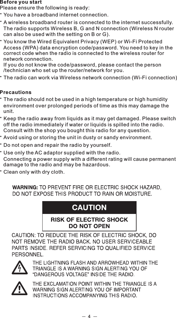 Before you startPlease ensure the following is ready:žYou have a broadband internet connection.žA wireless broadband router is connected to the internet successfully.The radio supports Wireless B, G and N connection (Wireless N router can also be used with the setting on B or G).žYou know the Wired Equivalent Privacy (WEP) or Wi-Fi Protected Access (WPA) data encryption code/password. You need to key in the correct code when the radio is connected to the wireless router for network connection. If you do not know the code/password, please contact the person /technician who set up the router/network for you.žThe radio can work via Wireless network connection (Wi-Fi connection) PrecautionsžThe radio should not be used in a high temperature or high humidity environment over prolonged periods of time as this may damage the unit. žKeep the radio away from liquids as it may get damaged. Please switch off the radio immediately if water or liquids is spilled into the radio. Consult with the shop you bought this radio for any question.žAvoid using or storing the unit in dusty or sandy environment.žDo not open and repair the radio by yourself.žUse only the AC adaptor supplied with the radio. Connecting a power supply with a different rating will cause permanent damage to the radio and may be hazardous.žClean only with dry cloth.4