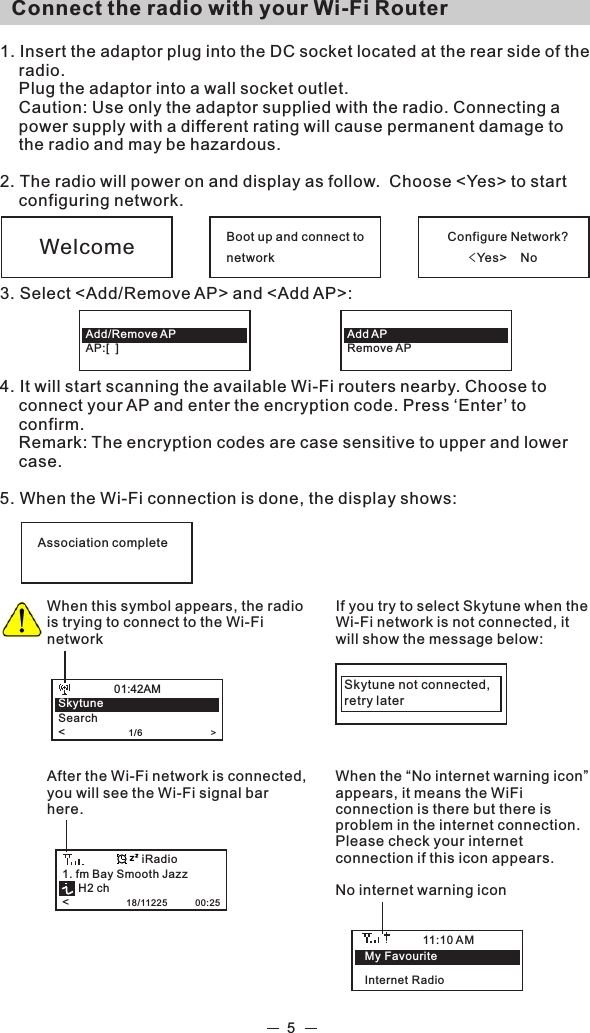   Connect the radio with your Wi-Fi Router 1. Insert the adaptor plug into the DC socket located at the rear side of the radio.  Plug the adaptor into a wall socket outlet.   Caution: Use only the adaptor supplied with the radio. Connecting a power supply with a different rating will cause permanent damage to the radio and may be hazardous.2. The radio will power on and display as follow.  Choose &lt;Yes&gt; to start configuring network. 3. Select &lt;Add/Remove AP&gt; and &lt;Add AP&gt;: 4. It will start scanning the available Wi-Fi routers nearby. Choose to connect your AP and enter the encryption code. Press ‘Enter’ to confirm.   Remark: The encryption codes are case sensitive to upper and lower case.5. When the Wi-Fi connection is done, the display shows: 5Boot up and connect tonetworkConfigure Network?     &lt;Yes&gt;    NoWelcomeAdd APRemove APAdd/Remove APAP:[  ]Association completeWhen this symbol appears, the radio is trying to connect to the Wi-Fi networkSkytuneSearch&lt;                    1/6                           &gt;01:42AMAfter the Wi-Fi network is connected, you will see the Wi-Fi signal bar here. 1. fm Bay Smooth Jazz     H2 ch&lt;                  18/11225           00:25iRadioIf you try to select Skytune when the Wi-Fi network is not connected, it will show the message below: Skytune not connected,retry laterWhen the “No internet warning icon” appears, it means the WiFi connection is there but there is problem in the internet connection. Please check your internet connection if this icon appears.No internet warning icon11:10 AMMy FavouriteInternet Radio