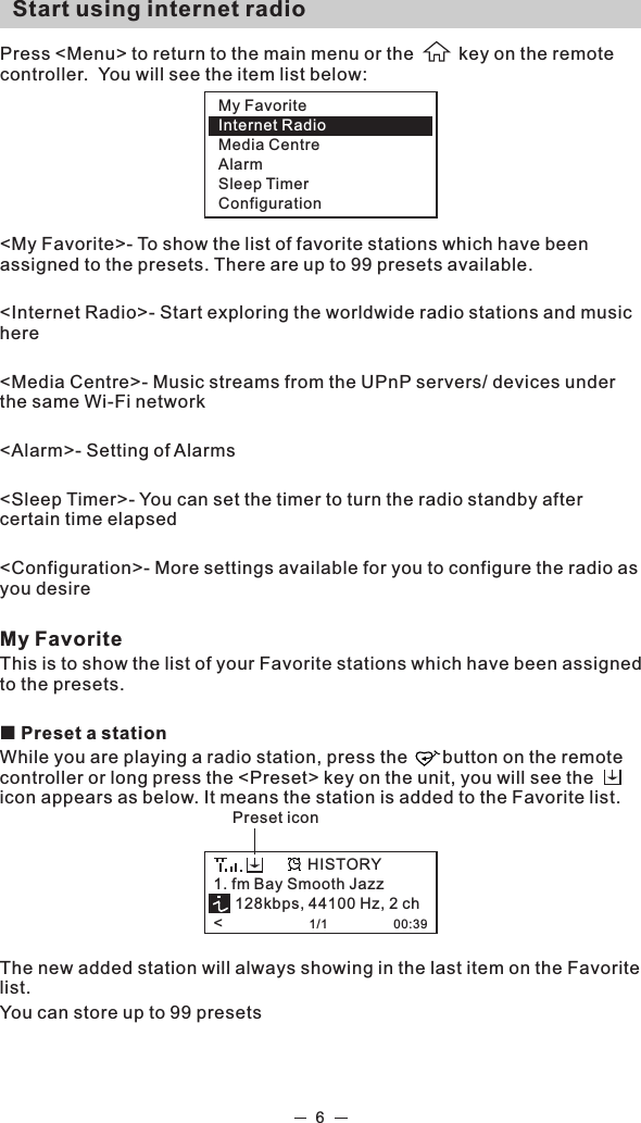 6  Start using internet radio  Press &lt;Menu&gt; to return to the main menu or the         key on the remote controller.  You will see the item list below:  &lt;My Favorite&gt;- To show the list of favorite stations which have been assigned to the presets. There are up to 99 presets available.&lt;Internet Radio&gt;- Start exploring the worldwide radio stations and music here&lt;Media Centre&gt;- Music streams from the UPnP servers/ devices under the same Wi-Fi network&lt;Alarm&gt;- Setting of Alarms &lt;Sleep Timer&gt;- You can set the timer to turn the radio standby after certain time elapsed &lt;Configuration&gt;- More settings available for you to configure the radio as you desire My FavoriteThis is to show the list of your Favorite stations which have been assigned to the presets.¢ Preset a stationWhile you are playing a radio station, press the       button on the remote controller or long press the &lt;Preset&gt; key on the unit, you will see the       icon appears as below. It means the station is added to the Favorite list. The new added station will always showing in the last item on the Favorite list.  You can store up to 99 presetsMy FavoriteInternet RadioMedia CentreAlarmSleep TimerConfiguration1. fm Bay Smooth Jazz     128kbps, 44100 Hz, 2 ch&lt;                    1/1                   00:39HISTORYPreset icon