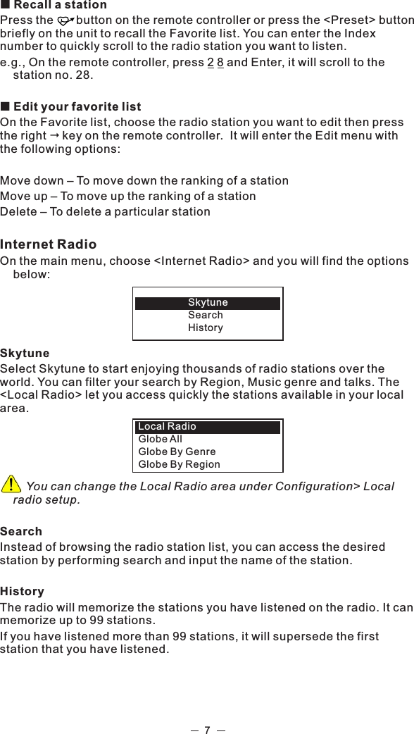 ¢ Recall a stationPress the       button on the remote controller or press the &lt;Preset&gt; button briefly on the unit to recall the Favorite list. You can enter the Index number to quickly scroll to the radio station you want to listen.e.g., On the remote controller, press 2 8 and Enter, it will scroll to the station no. 28.¢ Edit your favorite listOn the Favorite list, choose the radio station you want to edit then press the right &quot;key on the remote controller.  It will enter the Edit menu with the following options: Move down – To move down the ranking of a stationMove up – To move up the ranking of a stationDelete – To delete a particular stationInternet Radio On the main menu, choose &lt;Internet Radio&gt; and you will find the options below:  SkytuneSelect Skytune to start enjoying thousands of radio stations over the world. You can filter your search by Region, Music genre and talks. The &lt;Local Radio&gt; let you access quickly the stations available in your local area.         You can change the Local Radio area under Configuration&gt; Local radio setup. SearchInstead of browsing the radio station list, you can access the desired station by performing search and input the name of the station. HistoryThe radio will memorize the stations you have listened on the radio. It can memorize up to 99 stations. If you have listened more than 99 stations, it will supersede the first station that you have listened.  SkytuneSearchHistoryLocal Radio Globe AllGlobe By GenreGlobe By Region7