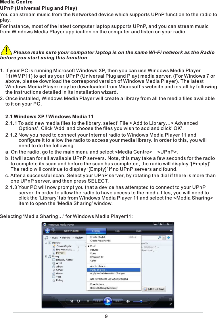  Media CentreUPnP (Universal Plug and Play)You can stream music from the Networked device which supports UPnP function to the radio to play.  For instance, most of the latest computer laptop supports UPnP, and you can stream music from Windows Media Player application on the computer and listen on your radio.           Please make sure your computer laptop is on the same Wi-Fi network as the Radio before you start using this function1. If your PC is running Microsoft Windows XP, then you can use Windows Media Player 11(WMP11) to act as your UPnP (Universal Plug and Play) media server. (For Windows 7 or above, please download the correspond version of Windows Media Player). The latest Windows Media Player may be downloaded from Microsoft’s website and install by following the instructions detailed in its installation wizard.2. Once installed, Windows Media Player will create a library from all the media files available to it on your PC.   2.1 Windows XP / Windows Media 11  2.1.1 To add new media files to the library, select’ File &gt; Add to Library…&gt; Advanced            Options’, Click ‘Add’ and choose the files you wish to add and click’ OK’.   2.1.2 Now you need to connect your Internet radio to Windows Media Player 11 and           configure it to allow the radio to access your media library. In order to this, you will            need to do the following:  a.  On the radio, go to the main menu and select &lt;Media Centre&gt;  &lt;UPnP&gt;.   b.  It will scan for all available UPnP servers. Note, this may take a few seconds for the radio      to complete its scan and before the scan has completed, the radio will display ‘[Empty]’.     The radio will continue to display ‘[Empty]’ if no UPnP servers and found.  c.  After a successful scan. Select your UPnP server, by rotating the dial if there is more than     one UPnP server, and then press SELECT.  2.1.3  Your PC will now prompt you that a device has attempted to connect to your UPnP           server. In order to allow the radio to have access to the media files, you will need to            click the ‘Library’ tab from Windows Media Player 11 and select the &lt;Media Sharing&gt;           item to open the ‘Media Sharing’ window.Selecting ‘Media Sharing…’ for Windows Media Player11: 9