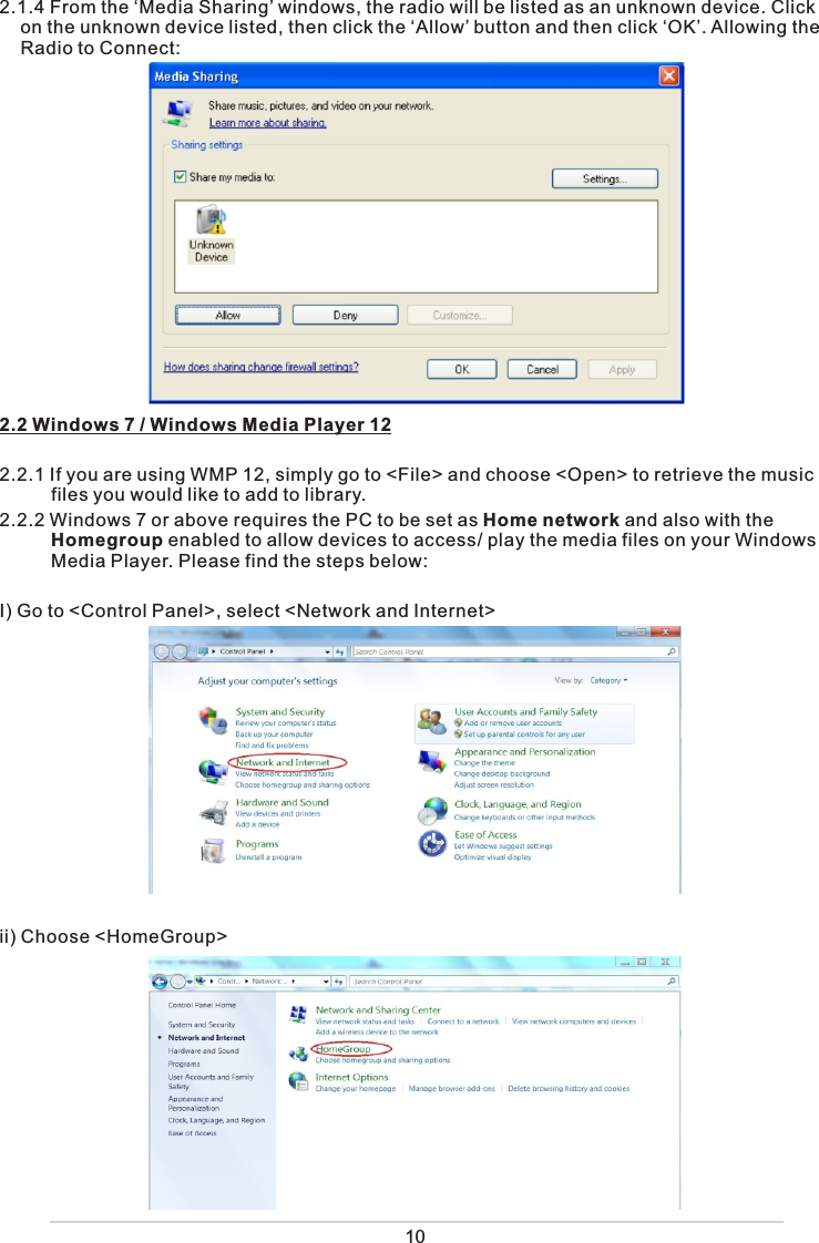  2.1.4 From the ‘Media Sharing’ windows, the radio will be listed as an unknown device. Click on the unknown device listed, then click the ‘Allow’ button and then click ‘OK’. Allowing the Radio to Connect: 2.2 Windows 7 / Windows Media Player 122.2.1 If you are using WMP 12, simply go to &lt;File&gt; and choose &lt;Open&gt; to retrieve the music            files you would like to add to library. 2.2.2 Windows 7 or above requires the PC to be set as Home network and also with the        Homegroup enabled to allow devices to access/ play the media files on your Windows       Media Player. Please find the steps below:I) Go to &lt;Control Panel&gt;, select &lt;Network and Internet&gt; ii) Choose &lt;HomeGroup&gt; 10